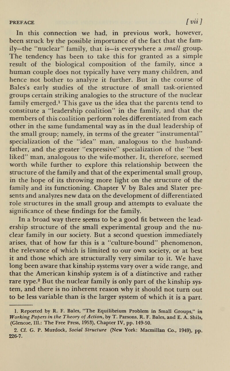 PREFACE [ vii ] In this connection we had, in previous work, however, been struck by the possible importance of the fact that the fam¬ ily—the nuclear family, that is—is everywhere a small group. The tendency has been to take this for granted as a simple result of the biological composition of the family, since a human couple does not typically have very many children, and hence not bother to analyze it further. But in the course of Bales's early studies of the structure of small task-oriented groups certain striking analogies to the structure of the nuclear family emerged.^ This gave us the idea that the parents tend to constitute a leadership coalition in the family, and that the members of this coalition perform roles differentiated from each other in the same fundamental way as in the dual leadership of the small group; namely, in terms of the greater instrumental specialization of the idea man, analogous to the husband- father, and the greater expressive specialization of the best liked man, analogous to the wife-mother. It, therefore, seemed worth while further to explore this relationship between the structure of the family and that of the experimental small group, in the hope of its throwing more light on the structure of the family and its functioning. Chapter V by Bales and Slater pre¬ sents and analyzes new data on the development of differentiated role structures in the small group and attempts to evaluate the significance of these findings for the family. In a broad way there seems to be a good fit between the lead¬ ership structure of the small experimental group and the nu¬ clear family in our society. But a second question immediately arises, that of how far this is a culture-bound phenomenon, the relevance of which is limited to our own society, or at best it and those which are structurally very similar to it. We have long been aware that kinship systems vary over a wide range, and that the American kinship system is of a distinctive and rather rare type.^ But the nuclear family is only part of the kinship sys¬ tem, and there is no inherent reason why it should not turn out to be less variable than is the larger system of which it is a part. 1. Reported by R. F. Bales, The Equilibrium Problem in Small Groups, in Working Papers in the Theory of Action, by T. Parsons, R. F. Bales, and E. A. Shils, (Glencoe, 111.: The Free Press, 1953), Chapter IV, pp. 149-50. 2. Cf. G. P. Murdock, Social Structure (New York: Macmillan Co., 1949), pp. 226-7.