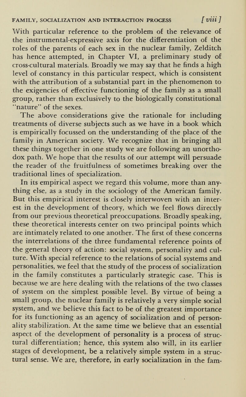 FAMILY, SOCIALIZATION AND INTERACTION PROCESS [ vUi ] With particular reference to the problem of the relevance of the instrumental-expressive axis for the differentiation of the roles of the parents of each sex in the nuclear family, Zelditch has hence attempted, in Chapter VI, a preliminary study of cross-cultural materials. Broadly we may say that he finds a high level of constancy in this particular respect, which is consistent with the attribution of a substantial part in the phenomenon to the exigencies of effective functioning of the family as a small group, rather than exclusively to the biologically constitutional nature of the sexes. The above considerations give the rationale for including treatments of diverse subjects such as we have in a book which is empirically focussed on the understanding of the place of the family in American society. We recognize that in bringing all these things together in one study we are following an unortho¬ dox path. We hope that the results of our attempt will persuade the reader of the fruitfulness of sometimes breaking over the traditional lines of specialization. In its empirical aspect we regard this volume, more than any¬ thing else, as a study in the sociology of the American family. But this empirical interest is closely interwoven with an inter¬ est in the development of theory, which we feel flows directly from our previous theoretical preoccupations. Broadly speaking, these theoretical interests center on two principal points which are intimately related to one another. The first of these concerns the interrelations of the three fundamental reference points of the general theory of action: social system, personality and cul¬ ture. With special reference to the relations of social systems and personalities, we feel that the study of the process of socialization in the family constitutes a particularly strategic case. This is because we are here dealing with the relations of the two classes of system on the simplest possible level. By virtue of being a small group, the nuclear family is relatively a very simple social system, and we believe this fact to be of the greatest importance for its functioning as an agency of socialization and of person¬ ality stabilization. At the same time we believe that an essential aspect of the development of personality is a process of struc¬ tural differentiation; hence, this system also will, in its earlier stages of development, be a relatively simple system in a struc¬ tural sense. We are, therefore, in early socialization in the fam-