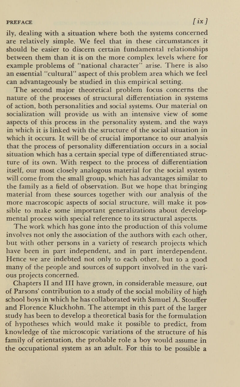 PREFACE ily, dealing with a situation where both the systems concerned are relatively simple. We feel that in these circumstances it should be easier to discern certain fundamental relationships between them than it is on the more complex levels where for example problems of national character arise. There is also an essential cultural aspect of this problem area which we feel can advantageously be studied in this empirical setting. The second major theoretical problem focus concerns the nature of the processes of structural differentiation in systems of action, both personalities and social systems. Our material on socialization will provide us with an intensive view of some aspects of this process in the personality system, and the ways in which it is linked with the structure of the social situation in which it occurs. It will be of crucial importance to our analysis that the process of personality differentiation occurs in a social situation which has a certain special type of differentiated struc¬ ture of its own. With respect to the process of differentiation itself, our most closely analogous material for the social system will come from the small group, which has advantages similar to the family as a field of observation. But we hope that bringing material from these sources together with our analysis of the more macroscopic aspects of social structure, will make it pos¬ sible to make some important generalizations about develop¬ mental process with special reference to its structural aspects. The work which has gone into the production of this volume involves not only the association of the authors with each other, but with other persons in a variety of research projects which have been in part independent, and in part interdependent. Hence we are indebted not only to each other, but to a good many of the people and sources of support involved in the vari¬ ous projects concerned. Chapters II and III have grown, in considerable measure, out of Parsons' contribution to a study of the social mobility of high school boys in which he has collaborated with Samuel A. Stouffer and Florence Kluckhohn. The attempt in this part of the larger study has been to develop a theoretical basis for the formulation of hypotheses which would make it possible to predict, from knowledge of the microscopic variations of the structure of his family of orientation, the probable role a boy Avould assume in the occupational system as an adult. For this to be possible a