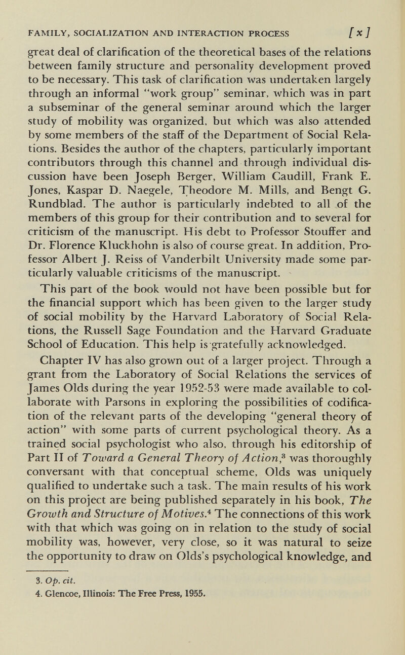 FAMILY, SOCIALIZATION AND INTERACTION PROCESS [ x] great deal of clarification of the theoretical bases of the relations between family structure and personality development proved to be necessary. This task of clarification was undertaken largely through an informal work group seminar, which was in part a subseminar of the general seminar around which the larger study of mobility was organized, but which was also attended by some members of the staff of the Department of Social Rela¬ tions. Besides the author of the chapters, particularly important contributors through this channel and through individual dis¬ cussion have been Joseph Berger, William Caudill, Frank E. Jones, Kaspar D. Naegele, Theodore M. Mills, and Bengt G. Rundblad. The author is particularly indebted to all of the members of this group for their contribution and to several for criticism of the manuscript. His debt to Professor Stouffer and Dr. Florence Kluckhohn is also of course great. In addition, Pro¬ fessor Albert J. Reiss of Vanderbilt University made some par¬ ticularly valuable criticisms of the manuscript. This part of the book would not have been possible but for the financial support which has been given to the larger study of social mobility by the Harvard Laboratory of Social Rela¬ tions, the Russell Sage Foundation and the Harvard Graduate School of Education. This help is gratefully acknowledged. Chapter IV has also grown out of a larger project. Through a grant from the Laboratory of Social Relations the services of James Olds during the year 1952-53 were made available to col¬ laborate with Parsons in exploring the possibilities of codifica¬ tion of the relevant parts of the developing general theory of action with some parts of current psychological theory. As a trained social psychologist who also, through his editorship of Part II of Toward a General Theory of Action,^ was thoroughly conversant with that conceptual scheme. Olds was uniquely qualified to undertake such a task. The main results of his work on this project are being published separately in his book. The Growth and Structure of Motives.'^ The connections of this work with that which was going on in relation to the study of social mobility was, however, very close, so it was natural to seize the opportunity to draw on Olds's psychological knowledge, and 3. op. cit. 4. Glenœe, Illinois: The Free Press, 1955.