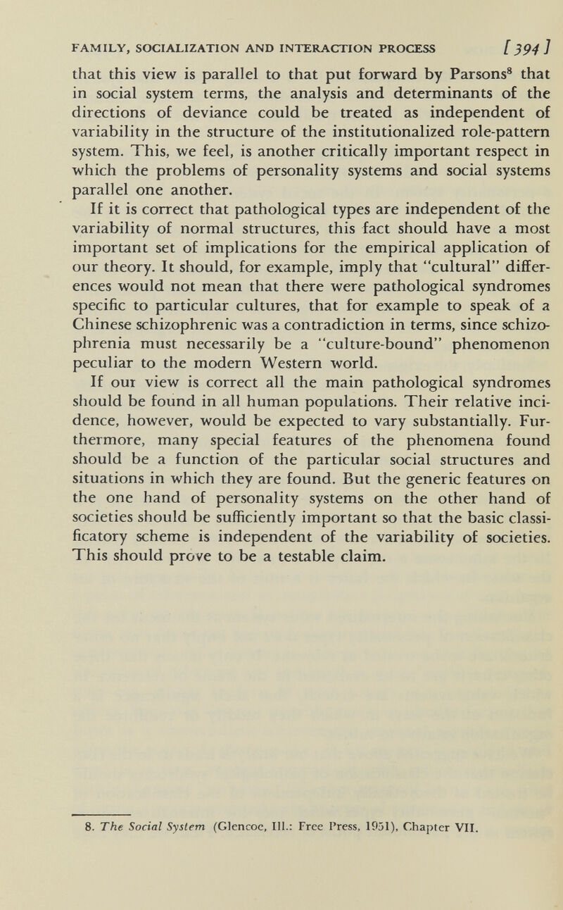 FAMILY, SOCIALIZATION AND INTERACTION PROCESS [ ^94 ] that this view is parallel to that put forward by Parsons® that in social system terms, the analysis and determinants of the directions of deviance could be treated as independent of variability in the structure of the institutionalized role-pattern system. This, we feel, is another critically important respect in which the problems of personality systems and social systems parallel one another. If it is correct that pathological types are independent of the variability of normal structures, this fact should have a most important set of implications for the empirical application of our theory. It should, for example, imply that cultural differ¬ ences would not mean that there were pathological syndromes specific to particular cultures, that for example to speak of a Chinese schizophrenic was a contradiction in terms, since schizo¬ phrenia must necessarily be a culture-bound phenomenon peculiar to the modern Western world. If ОШ view is correct all the main pathological syndromes should be found in all human populations. Their relative inci¬ dence, however, would be expected to vary substantially. Fur¬ thermore, many special features of the phenomena found should be a function of the particular social structures and situations in which they are found. But the generic features on the one hand of personality systems on the other hand of societies should be sufficiently important so that the basic classi- ficatory scheme is independent of the variability of societies. This should prove to be a testable claim. 8. The Social System (Glencoe, 111.: Free Press, 1951), Chapter VIL