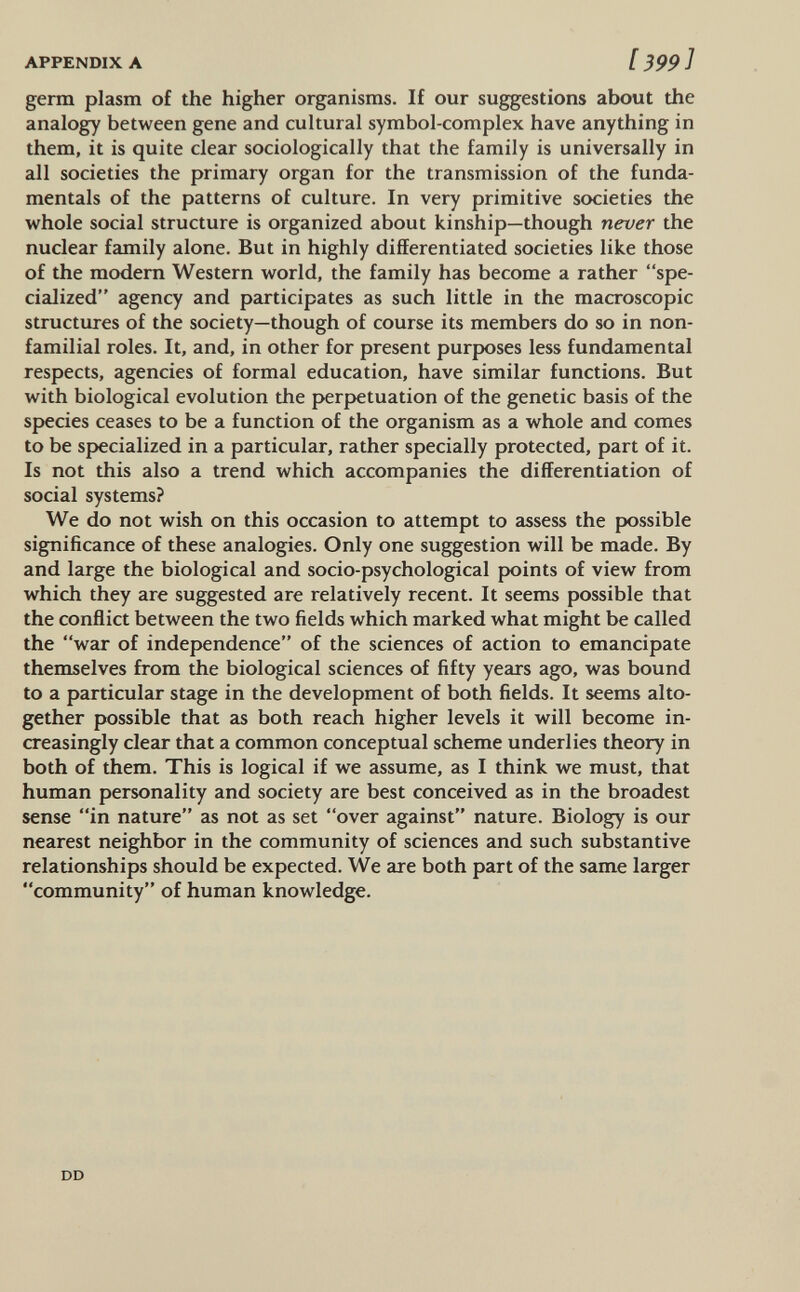 APPENDIX A [399] germ plasm of the higher organisms. If our suggestions about the analogy between gene and cultural symbol-complex have anything in them, it is quite clear sociologically that the family is universally in all societies the primary organ for the transmission of the funda¬ mentals of the patterns of culture. In very primitive societies the whole social structure is organized about kinship—though never the nuclear family alone. But in highly differentiated societies like those of the modern Western world, the family has become a rather spe¬ cialized agency and participates as such little in the macroscopic structures of the society—though of course its members do so in non- familial roles. It, and, in other for present purposes less fundamental respects, agencies of formal education, have similar functions. But with biological evolution the perpetuation of the genetic basis of the species ceases to be a function of the organism as a whole and comes to be specialized in a particular, rather specially protected, part of it. Is not this also a trend which accompanies the differentiation of social systems? We do not wish on this occasion to attempt to assess the possible significance of these analogies. Only one suggestion will be made. By and large the biological and socio-psychological points of view from which they are suggested are relatively recent. It seems possible that the conflict between the two fields which marked what might be called the war of independence of the sciences of action to emancipate themselves from the biological sciences of fifty years ago, was bound to a particular stage in the development of both fields. It seems alto¬ gether possible that as both reach higher levels it will become in¬ creasingly clear that a common conceptual scheme underlies theory in both of them. This is logical if we assume, as I think we must, that human personality and society are best conceived as in the broadest sense in nature as not as set over against nature. Biology is our nearest neighbor in the community of sciences and such substantive relationships should be expected. We are both part of the same larger community of human knowledge. DD