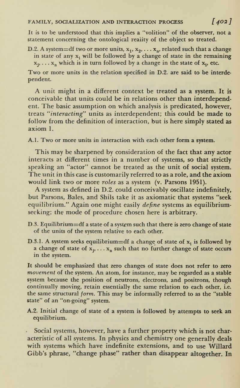 FAMILY, SOCIALIZATION AND INTERACTION PROCESS [ 4O2 ] It is to be understood that this implies a volition of the observer, not a statement concerning the ontological reality of the object so treated. D.2. A system=df two or more units, Xj, Xg,... x^, related such that a change in state of any Xj will be followed by a change of state in the remaining Xj,... Хд which is in turn followed by a change in the state of Xj, etc. Two or more units in the relation specified in D.2. are said to be interde¬ pendent. A unit might in a different context be treated as a system. It is conceivable that units could be in relations other than interdepend¬ ent. The basic assumption on which analysis is predicated, however, treats interacting' units as interdependent; this could be made to follow from the definition of interaction, but is here simply stated as axiom 1. А.1. Two or more units in interaction with each other form a system. This may be sharpened by consideration of the fact that any actor interacts at different times in a number of systems, so that strictly speaking an actor cannot be treated as the unit of social system. The unit in this case is customarily referred to as a role, and the axiom would link two or more roles as a system (v. Parsons 1951). A system as defined in D.2. could conceivably oscillate indefinitely, but Parsons, Bales, and Shils take it as axiomatic that systems seek equilibrium. Again one might easily define systems as equilibrium- seeking; the mode of procedure chosen here is arbitrary. D.3. Equilibrium=df a state of a system such that there is zero change of state of the units of the system relative to each other. D.3.1. A system seeks equilibrium=df a change of state of Xj is followed by a change of state of Xj,... x„ such that no further change of state occurs in the system. It should be emphasized that zero changes of state does not refer to zero movement of the system. An atom, for instance, may be regarded as a stable system because the position of neutrons, electrons, and positrons, though continually moving, retain essentially the same relation to each other, i.e. the same structural /orm. This may be informally referred to as the stable state of an on-going system. A.2. Initial change of state of a system is followed by attempts to seek an equilibrium. ■ Social systems, however, have a further property which is not char¬ acteristic of all systems. In physics and chemistry one generally deals with systems which have indefinite extensions, and to use Willard Gibb's phrase, change phase rather than disappear altogether. In