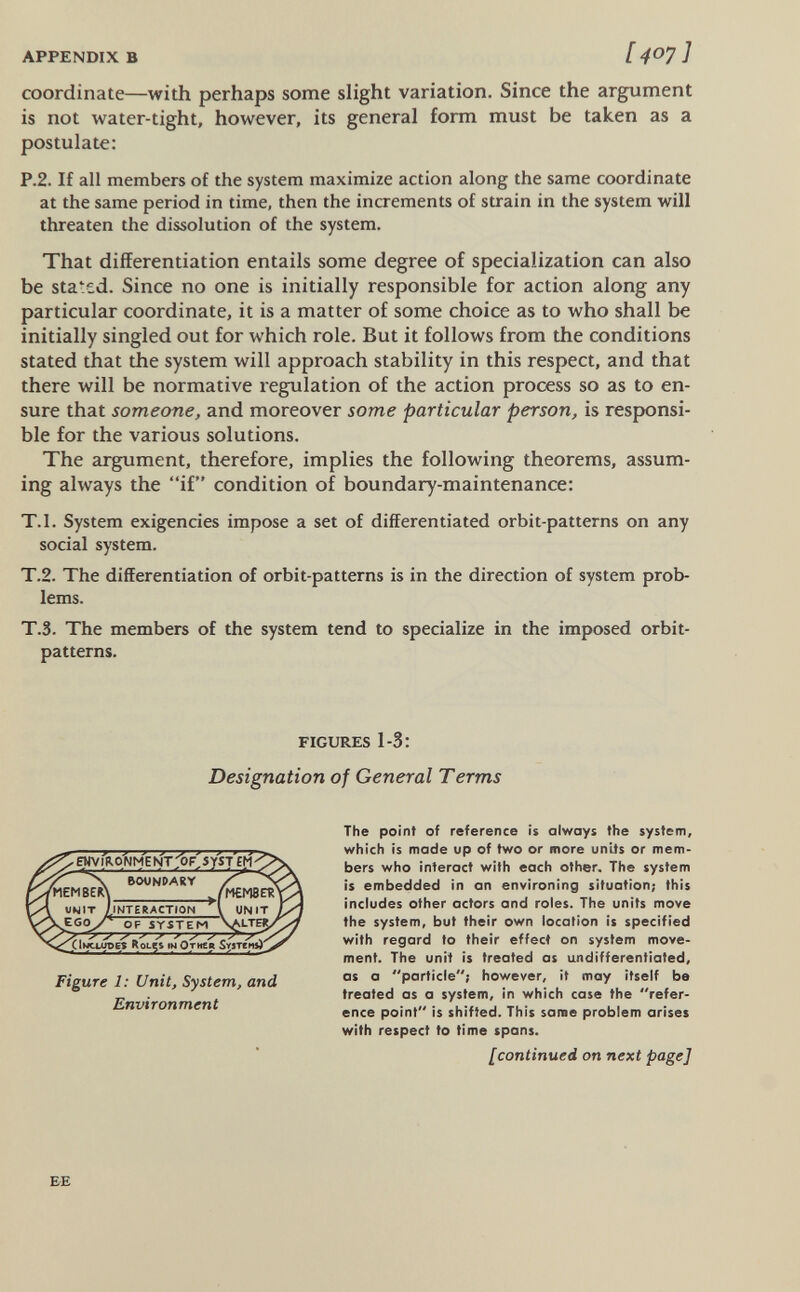 APPENDIX В [407] coordinate—with perhaps some slight variation. Since the argument is not water-tight, however, its general form must be taken as a postulate; P.2. If all members of the system maximize action along the same coordinate at the same period in time, then the increments of strain in the system will threaten the dissolution of the system. That differentiation entails some degree of specialization can also be stated. Since no one is initially responsible for action along any particular coordinate, it is a matter of some choice as to who shall be initially singled out for which role. But it follows from the conditions stated that the system will approach stability in this respect, and that there will be normative regulation of the action process so as to en¬ sure that someone, and moreover some particular person, is res^nsi- ble for the various solutions. The argument, therefore, implies the following theorems, assum¬ ing always the if condition of boundary-maintenance; T.I. System exigencies impose a set of differentiated orbit-patterns on any social system. T.2. The differentiation of orbit-patterns is in the direction of system prob¬ lems. T.3. The members of the system tend to specialize in the imposed orbit- patterns. FIGURES 1-3; Designation of General Terms The point of reference is always the system, which is made up of two or more units or mem¬ bers who interoct with each other. The system is embedded in an environing situation; this includes other actors and roles. The units move the system, but their own location is specified with regard to their effect on system move¬ ment. The unit is treated as undifferentiated, as a particle; however, it may itself be treated as a system, in which case the refer¬ ence point is shifted. This same problem arises with respect to time spans. [continued on next page] ^l>o;NMEhÍT:^F>ySTEH BOUNDARY iNTERACTtON OF SYSTEM V. ^ ^ ^ 4. Qmclopes tN Отиеа Smenrt Figure 1: Unit, System, and Environment EE