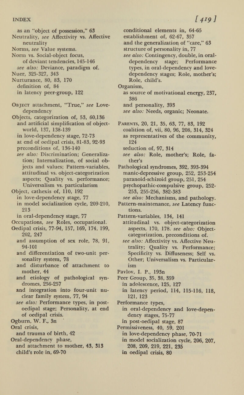 INDEX [4^9] as an object of possession, 63 Neutrality, see Affectivity vs. Affective neutrality Norms, see Value systems. Norm vs. Social-object focus, of deviant tendencies, 145-146 see also: Deviance, paradigm of. Nuer, 325-327, 343 Nurturance, 80, 83, 170 definition of, 84 in latency peer-group, 122 Object attachment, True, see Love- dependency Objects, categorization of, 53, 60,136 and artificial simplification of object- world, 137, 138-139 in love-dependency stage, 72-73 at end of oedipal crisis, 81-83, 92-93 preconditions of, 136-140 see also: Discrimination; Generaliza¬ tion; Internalization, of social ob¬ jects and values; Pattern-variables, attitudinal vs. object-categorization aspects; Quality vs. performance; Universalista vs. particularism Object, cathexis of, 110, 192 in love-dependency stage, 77 in model socialization cycle, 209-210, 213 in oral-dependency stage, 77 Occupations, see Roles, occupational. Oedipal crisis, 77-94, 157, 169, 174, 199, 202, 247 and assumption of sex role, 78, 91, 94-101 and differentiation of two-unit per¬ sonality system, 78 and disturbance of attachment to mother, 44 and etiology of pathological syn¬ dromes, 256-257 and integration into four-unit nu¬ clear family system, 77, 94 see also: Performance types, in post- oedipal stage; Personality, at end of oedipal crisis. Ogburn, W. F., 3n Oral crisis, and trauma of birth, 42 Oral-dependency phase, and attachment to mother, 43, 313 child's role in, 69-70 conditional elements in, 64-65 establishment of, 62-67, 357 and the generalization of care, 63 structure of personality in, 77 see also: Contingency, double, in oral- dependency stage; Performance types, in oral-dependency and love- dependency stages; Role, mother's; Role, child's. Organism, as source of motivational energy, 237, 386 and personality, 393 see also: Needs, organic; Neonate. Parents, 20, 21, 35, 63, 77, 83, 192 coalition of, vii, 80, 96, 208, 314, 324 as representatives of the community, 124 seduction of, 97, 314 see also: Role, mother's; Role, fa¬ ther's Pathological syndromes, 392, 393-394 manic-depressive group, 252, 253-254 paranoid-schizoid group, 251, 254 psychopathic-compulsive group, 252- 253, 255-256, 382-383 see also: Mechanisms, and pathology. Pattern-maintenance, see Latency func¬ tions. Pattern-variables, 134, 141 attitudinal vs. object-categorization aspects, 170, 178. see also: Object- categorization, preconditions of. see also: Affectivity vs. Affective Neu¬ trality; Quality vs. Performance; Specificity vs. Diffuseness; Self vs. Other; Universalism vs. Particular¬ ism Pavlov, I. P., 193n Peer Group, 35, 38, 359 in adolescence, 125, 127 in latency period, 114, 115-116, 118, 121, 123 Performance types, in oral-dependency and love-depen¬ dency stages, 75-77 in post-oedipal stage, 87 Permissiveness, 40, 59, 201 in love-dependency phase, 70-71 in model socialization cycle, 206, 207, 208, 209, 219, 221, 235 in oedipal crisis, 80