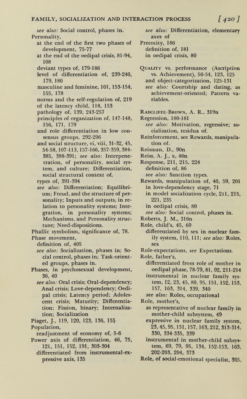 FAMILY, SOCIALIZATION AND INTERACTION PROCESS [ 420] see also: Social control, phases in. Personality, at the end of the first two phases of development, 75-77 at the end of the oedipal crisis, 81-94, 108 deviant types of, 179-186 level of differentiation of, 239-240, 179, 180 masculine and feminine, 101, 153-154, 155, 178 norms and the self-regulation of, 219 of the latency child, 118, 153 pathology of, 139, 243-257 principles of organization of, 147-148, 156, 171, 179 and role differentiation in low con¬ sensus groups, 292-296 and social structure, vi, viii, 31-32, 45, 54-58,107-113,157-166, 357-359, 384- 385, 388-391; see also: Interpéné¬ tration, of personality, social sys¬ tem, and culture; Differentiation, social structural context of. types of, 391-394 see also: Differentiation; Equilibri¬ um; Freud, and the structure of per¬ sonality; Inputs and outputs, in re¬ lation to personality systems; Inte¬ gration, in personality systems; Mechanisms, and Personality struc¬ ture: Need-dispositions. Phallic symbolism, significance of, 78. Phase movement, definition of, 405 see also: Socialization, phases in; So¬ cial control, phases in; Task-orient¬ ed groups, phases in. Phases, in psychosexual development, 36, 40 see also: Oral crisis; Oral-dependency; Anal crisis: Love-dependency; Oedi¬ pal crisis: Latency period; Adoles¬ cent crisis: Maturity: Differentia¬ tion; Fission, binary; Internaliza¬ tion; Socialization Piaget, J., 119, 120, 123, 136, 155 Population, readjustment of economy of, 5-6 Power axis of differentiation, 46, 75, 121, 151, 152, 191, 303-304 differentiated from instrumental-ex¬ pressive axis, 135 see also: Differentiation, elementary axes of Precocity, 186 definition of, 181 in oedipal crisis, 80 Quality vs. performance (Ascription vs. Achievement), 50-54, 123, 125 and object-categorization, 125-131 see also: Courtship and dating, as achievement-oriented; Pattern va¬ riables. Radcliffe-Brown, A. R., 319n Regression, 180-181 see also: Motivation, regressive; so¬ cialization, residua of. Reinforcement, see Rewards, manipula¬ tion of. Reisman, D., 90n Reiss, A. J., x, 46n Response, 211, 215, 224 definition of, 86 see also: Sanction types. Rewards, manipulation of, 40, 59, 201 in love-dependency stage, 71 in model socialization cycle, 211, 215, 221, 235 in oedipal crisis, 80 see also: Social control, phases in. Roberts, J. M., 316n Role, child's, 45, 69 differentiated by sex in nuclear fam« ily system, 110, 111; see also: Roles, sex Role-expectations, see Expectations. Role, father's, differentiated from role of mother in oedipal phase, 78-79, 81, 92, 211-214 instrumental in nuclear family sys¬ tem, 12, 23, 45, 80, 95, 151, 152, 153, 157, 163, 314, 339. 340 see also: Roles, occupational Role, mother's, as representative of nuclear family in mother-child subsystem, 49 expressive in nuclear family system, 23,45,95,151,157,163,212, 313-314, 330, 334-335, 339 instrumental in mother-child subsys¬ tem, 69, 79, 95, 134, 152-153, 163, 202-203, 204, 373 Role, of social-emotional specialist, 305,