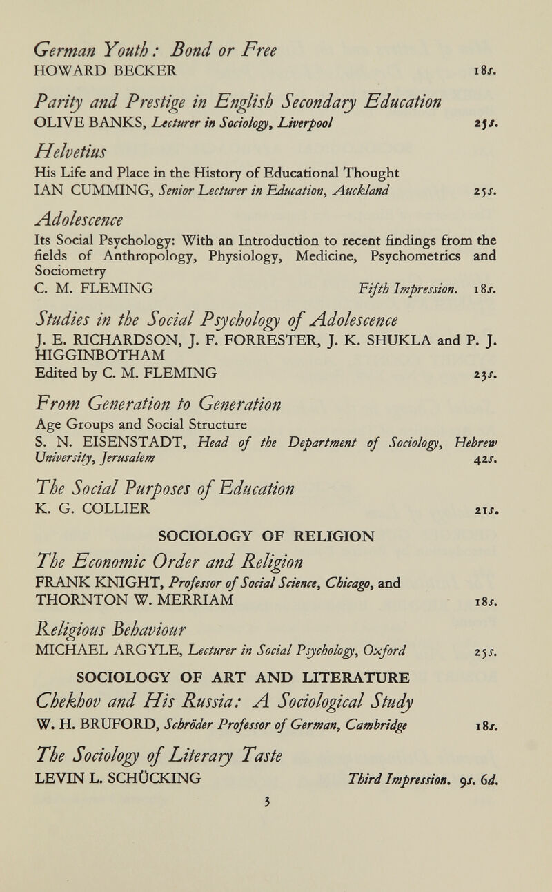 German Youth : Bond or Free HOWARD BECKER Parity and Prestige in English Secondary Education OLIVE BANKS, Lecturer in Sociolop, Liverpool 2j/. Helvetius His Life and Place in the History of Educational Thought IAN GUMMING, Senior Lecturer in 'Education, Auckland zjj. Adolescence Its Social Psychology: With an Introduction to recent findings from the fields of Anthropology, Physiology, Medicine, Psychometrics and Sociometry C. M. FLEMING Fifth Impression. iSj. Studies in the Social Psychology of Adolescence J. E. RICHARDSON, J. F. FORRESTER, J. K. SHUKLA and P. J. HIGGINBOTHAM Edited by C. M. FLEMING 23/. From Generation to Generation Age Groups and Social Structure S. N. EISENSTADT, Head of the Department of Sodalo^, Hebrew University, Jerusalem 42/. The Social Purposes of Education K. G. COLLIER Zis. SOCIOLOGY OF RELIGION The Economic Order and Religion FRANK KNIGHT, Professor of Social Science, Chicago, and THORNTON W. MERRIAM i8J. Religious behaviour MICHAEL ARGYLE, Lecturer in Social Psychologe, Oxford z^s. SOCIOLOGY OF ART AND LITERATURE Chekhov and His Russia: A Sociological Study W. H. BRUFORD, Schröder Professor of German, Cambridge 18/. The Sociology of Literary Taste LEVIN L. SCHÜCKING Third Impression. 9/. (id.