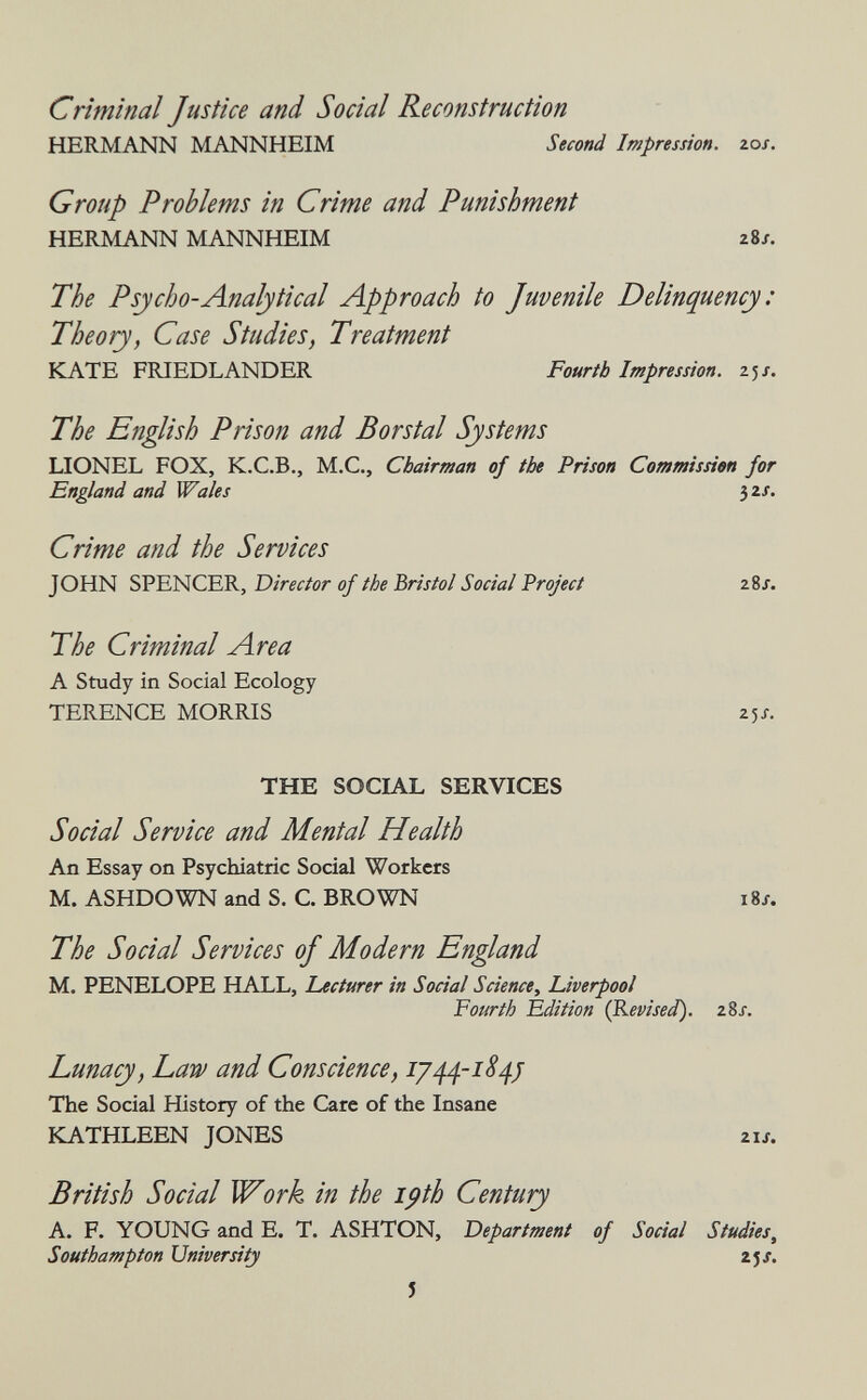 Criminal Justice and Social Reconstruction HERMANN MANNHEIM Second Impression, los. Group Problems in Crime and Punishment HERMANN MANNHEIM 28/. The Psycho-Analytical Approach to Juvenile Delinquency : Theory, Case Studies, Treatment KATE FRIEDLANDER Fourth Impression. 25/. The English Prison and Borstal Systems LIONEL FOX, K.C.B., M.C., Chairman of the Prison Commission for England and Wales }2S. Crime and the Services JOHN SPENCER, Director of the Bristol Social Project 28/. The Criminal Area A Study in Social Ecology TERENCE MORRIS 25/. THE SOCIAL SERVICES Social Service and Mental Health An Essay on Psychiatric Social Workers M. ASHDOWN and S. C. BROWN 18/. The Social Services oj Modern England M. PENELOPE HALL, Lecturer in Social Science, Liverpool Fourth Édition (Revised). 28j. Lunacy, Law and Conscience, 1/44-1S4J The Social History of the Care of the Insane KATHLEEN JONES 21J. British Social Work in the ipth Century A. F. YOUNG and E. T. ASHTON, Department of Social Studies, Southampton University zjs. J