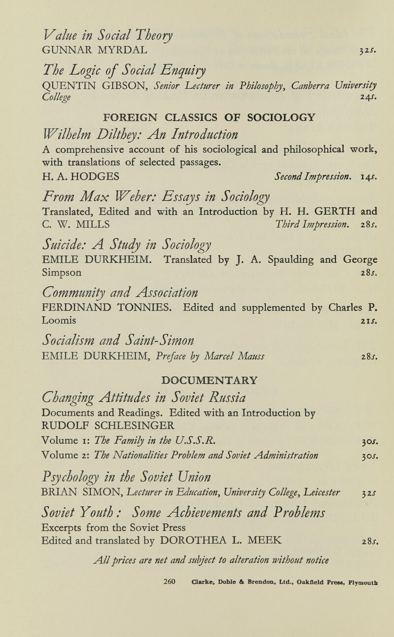 Value in Social Theory GUNNAR MYRDAL 32/. The Logic of Social Enquiry QUENTIN GIBSON, Senior ЪесШгег in 'Philosophy, Canberra University College 24s. FOREIGN CLASSICS OF SOCIOLOGY Wilhelm Dilthey: An Introduction A comprehensive account of his sociological and philosophical work, with translations of selected passages. H.A.HODGES Second Impression. 14s. From Max Weber: Essays in Sociology Translated, Edited and with an Introduction by H. H. GERTH and C. W. MILLS Third Impression. zSj. Suicide: Л Study in Sociology EMILE DURKHEIM. Translated by J. A. Spaulding and George Simpson 28/. Community and Association FERDINAND TONNIES. Edited and supplemented by Charles P. Loomis 21/. Socialism and Saint-Simon EMILE DURKHEIM, Preface by Marcel Mauss 28J. DOCUMENTARY Changing Attitudes in Soviet Russia Documents and Readings. Edited with an Introduction by RUDOLF SCHLESINGER Volume i: The Family in the U.S.S.R. 30J. Volume 2: The Nationalities Problem and Soviet Administration 30J. Vsycholo^ in the Soviet Union BRIAN SIMON, 'Lecturer in Education, University College, Leicester 32J Soviet Youth : Some Achievements and Problems Excerpts from the Soviet Press Edited and translated by DOROTHEA L. MEEK zSj. All prices are net and subject to alteration without notice 260 Clarke, Doble & Brendon, Ltd., Oakfleld Prese, PlymouUi