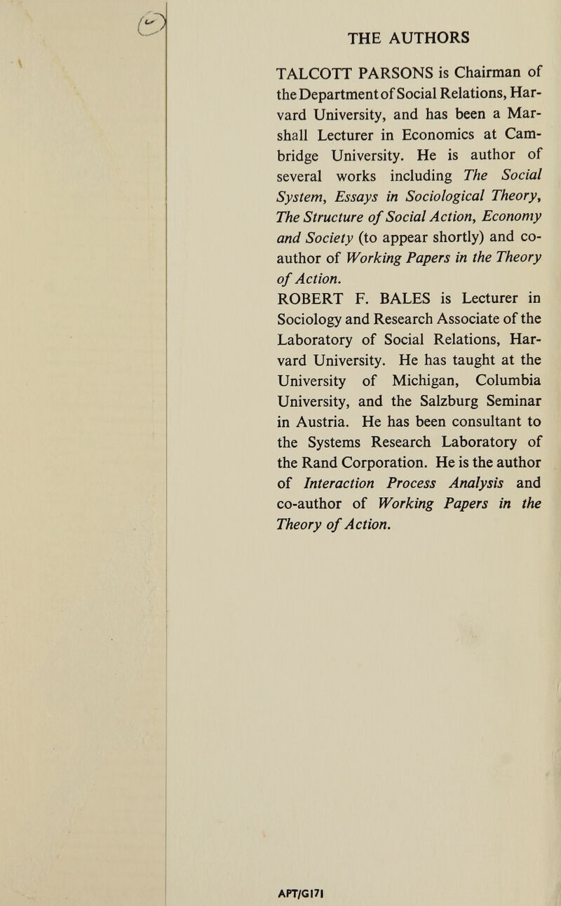 THE AUTHORS TALCOTT PARSONS is Chairman of the Department of Social Relations, Har¬ vard University, and has been a Mar¬ shall Lecturer in Economics at Cam¬ bridge University. He is author of several works including The Social System, Essays in Sociological Theory, The Structure of Social Action, Economy and Society (to appear shortly) and co¬ author of Working Papers in the Theory of Action. ROBERT F. BALES is Lecturer in Sociology and Research Associate of the Laboratory of Social Relations, Har¬ vard University. He has taught at the University of Michigan, Columbia University, and the Salzburg Seminar in Austria. He has been consultant to the Systems Research Laboratory of the Rand Corporation. He is the author of Interaction Process Analysis and co-author of Working Papers in the Theory of Action. APT/GI7I