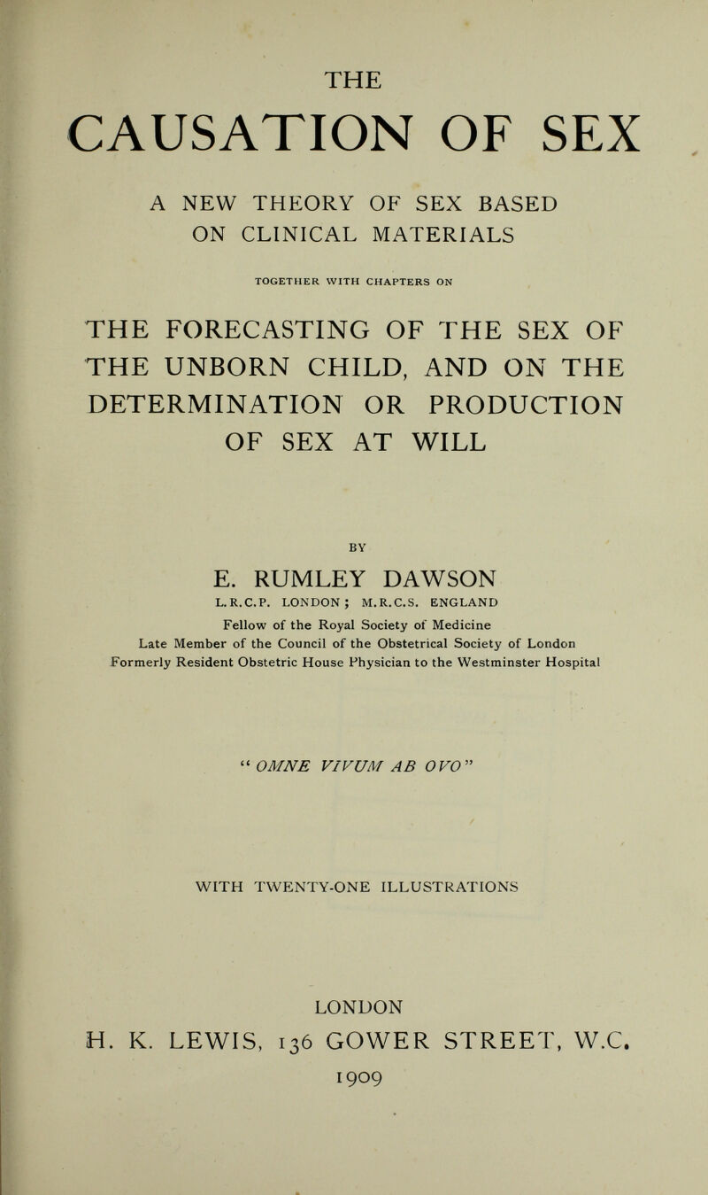 THE CAUSATION OF SEX A NEW THEORY OF SEX BASED ON CLINICAL MATERIALS TOGETHER WITH CHAPTERS ON THE FORECASTING OF THE SEX OF THE UNBORN CHILD, AND ON THE DETERMINATION OR PRODUCTION OF SEX AT WILL BY E. RUMLEY DAWSON L.R.C.P. LONDON; M.R.C.S. ENGLAND Fellow of the Royal Society of Medicine Late Member of the Council of the Obstetrical Society of London Formerly Resident Obstetric House Physician to the Westminster Hospital  ОМШ VIVUM AB OVO WITH TWENTY-ONE ILLUSTRATIONS LONDON H. K. LEWIS, 136 GOWER STREET, W.C. 1909