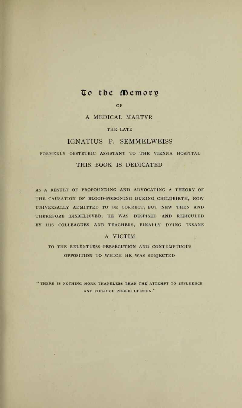 Zo tbe /IDemori? OF A MEDICAL MARTYR THE LATE IGNATIUS P. SEMMELWEISS FORMERLY OBSTETRIC ASSISTANT TO THE VIENNA HOSPITAL THIS BOOK IS DEDICATED AS A RESULT OF PROPOUNDING AND ADVOCATING A THEORY OF THE CAUSATION OF BLOOD-POISONING DURING CHILDBIRTH, NOW UNIVERSALLY ADMITTED TO BE CORRECT, BUT NEW THEN AND THEREFORE DISBELIEVED, HE WAS DESPISED AND RIDICULED BY HIS COLLEAGUES AND TEACHERS, FINALLY DYING INSANE A VICTIM TO THE RELENTLESS PERSECUTION AND CONTEMPTUOUS OPPOSITION TO WHICH HE WAS SUBJECTED there is nothing more thankless than the attempt to influence any field of public opinion.