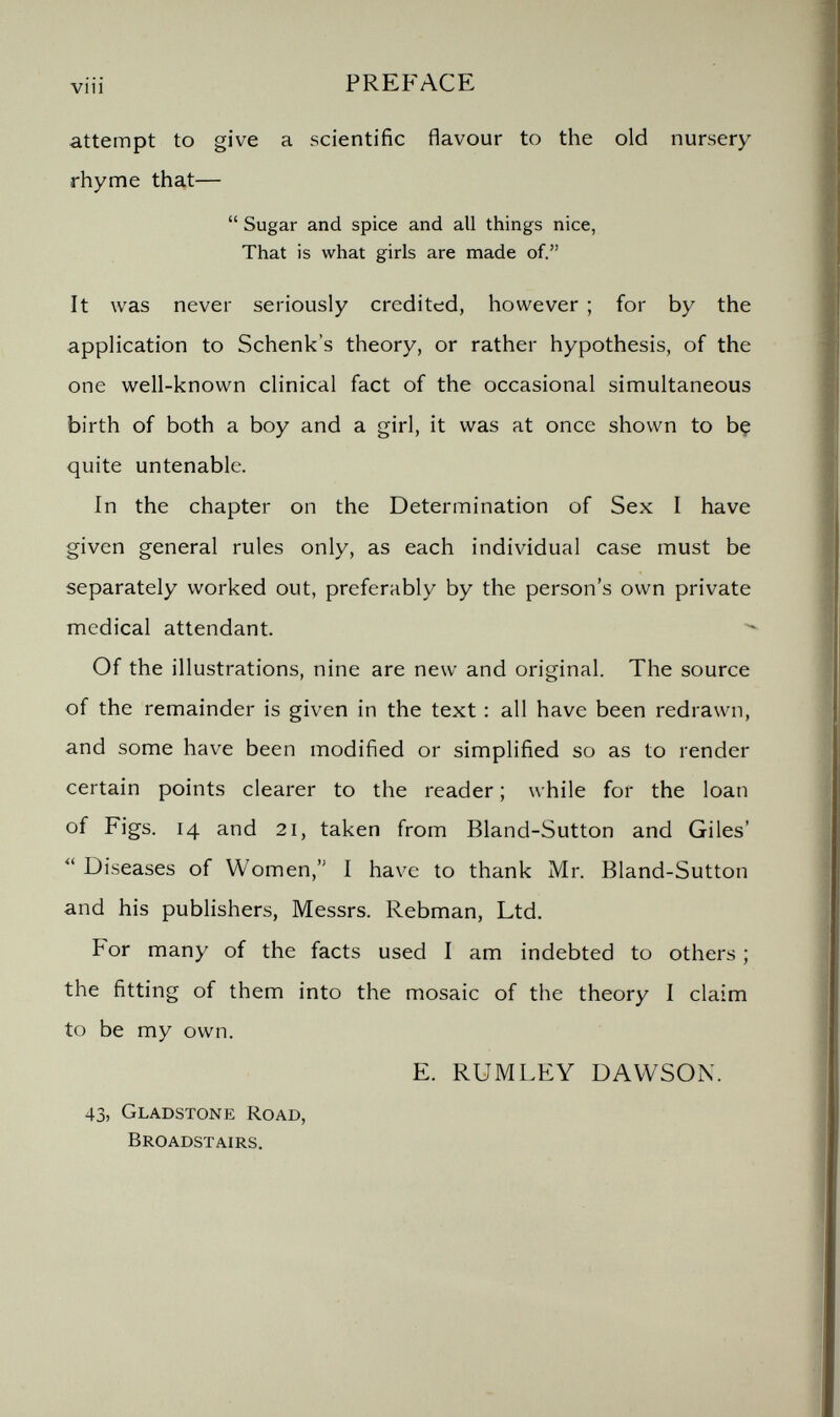 vi i i PREFACE attempt to give a scientific flavour to the old nursery rhyme that—  Sugar and spice and all things nice, That is what girls are made of. It was never seriously credited, however ; for by the application to Schenk's theory, or rather hypothesis, of the one well-known clinical fact of the occasional simultaneous birth of both a boy and a girl, it was at once shown to bç quite untenable. In the chapter on the Determination of Sex I have given general rules only, as each individual case must be separately worked out, preferably by the person's own private medical attendant. Of the illustrations, nine are new and original. The source of the remainder is given in the text : all have been redrawn, and some have been modified or simplified so as to render certain points clearer to the reader ; while for the loan of Figs. 14 and 21, taken from Bland-Sutton and Giles'  Diseases of Women, I have to thank Mr. Bland-Sutton and his publishers, Messrs. Rebman, Ltd. For many of the facts used I am indebted to others ; the fitting of them into the mosaic of the theory I claim to be my own. E. RUMLEY DAWSON. 43, Gladstone Road, Broadstairs.