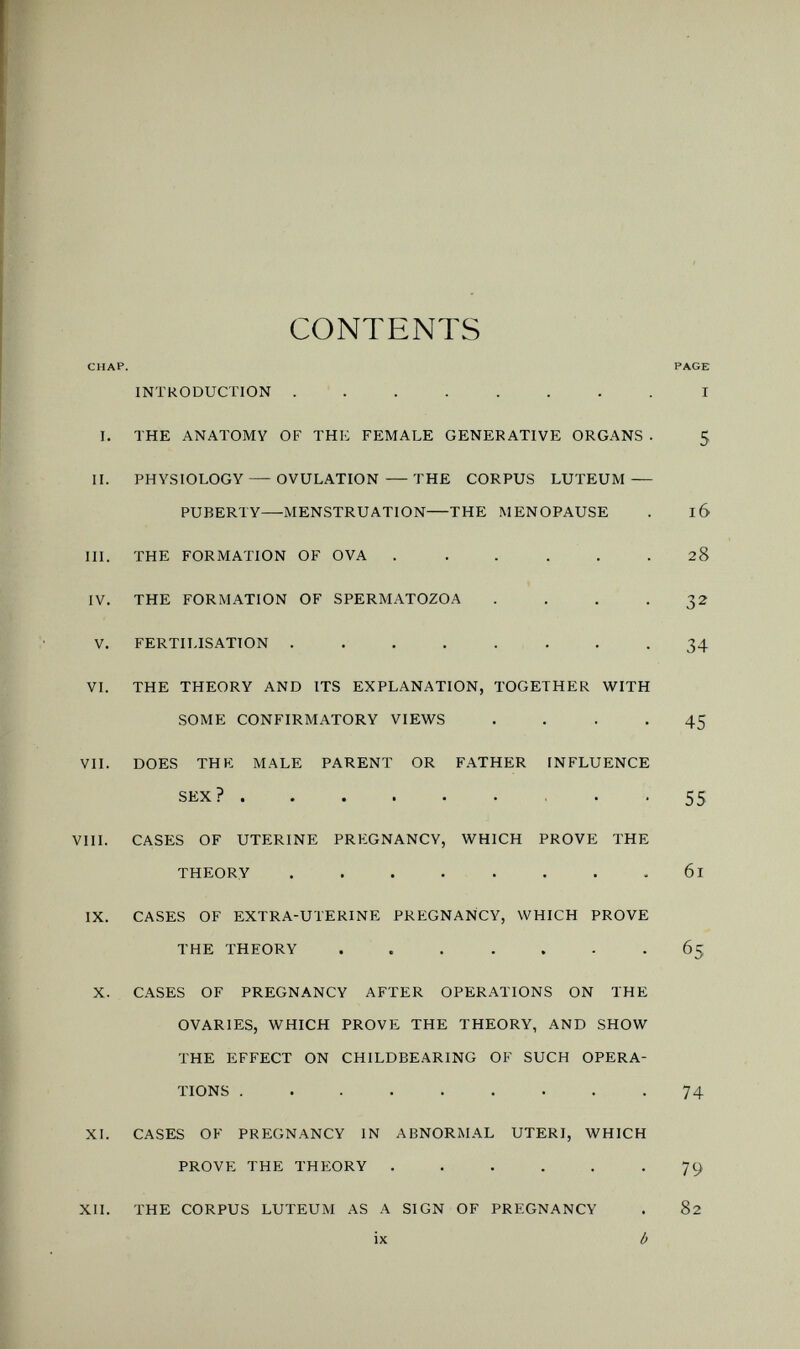 CONTENTS CHAP. PAGE INTRODUCTION ........ I I. THE ANATOMY OF THK FEMALE GENERATIVE ORGANS . 5 II. PHYSIOLOGY — OVULATION — THE CORPUS LUTEUM — PUBERTY—MENSTRUATION—THE MENOPAUSE . 16 III. THE FORMATION OF OVA ...... 28 IV. THE FORMATION OF SPERMATOZOA . . . .32 V. FERTILISATION ........ 34 VI. THE THEORY AND ITS EXPLANATION, TOGETHER WITH SOME CONFIRMATORY VIEWS .... 45 VII. DOES THE MALE PARENT OR FATHER INFLUENCE SEX? 55 VIII. CASES OF UTERINE PREGNANCY, WHICH PROVE THE THEORY 61 IX. CASES OF EXTRA-UTERINE PRb:GNANCY, WHICH PROVE THE THEORY ... ... -65 X. CASES OF PREGNANCY AFTER OPERATIONS ON THE OVARIES, WHICH PROVE THE THEORY, AND SHOW THE EFFECT ON CHILDBEARING OF SUCH OPERA¬ TIONS 74 XI. CASES OF PREGNANCY IN ABNORMAL UTERI, WHICH PROVE THE THEORY . . . . . -79 XII. THE CORPUS LUTEUM AS A SIGN OF PREGNANCY . 82 ix b