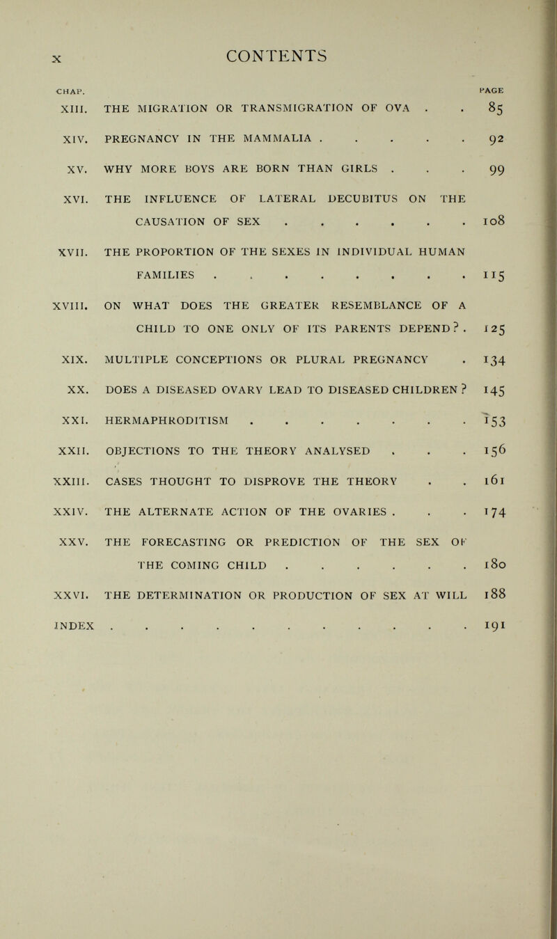 X CONTENTS CHAP. PAGE XIII. THE MIGRATION OR TRANSMIGRATION OF OVA . . 85 XIV. PREGNANCY IN THE MAMMALIA ..... 92 XV. WHY MORE BOYS ARE BORN THAN GIRLS ... 99 XVI. THE INFLUENCE OF LATERAL DECUBITUS ON THE CAUSATION OF SEX . . . . . . I08 XVII. THE PROPORTION OF THE SEXES IN INDIVIDUAL HUMAN FAMILIES . . . . . . . - IIS XVIII. ON WHAT DOES THE GREATER RESEMBLANCE OF A CHILD TO ONE ONLY OF ITS PARENTS DEPEND?. J 25 XIX. MULTIPLE CONCEPTIONS OR PLURAL PREGNANCY . 134 XX. DOES A DISEASED OVARY LEAD TO DISEASED CHILDREN ? 145 XXI. HERMAPHRODITISM ....... Ì53 XXII. OBJECTIONS TO THE THEORY ANALYSED . . • 156 XXIII. CASES THOUGHT TO DISPROVE THE THEORY . . 161 XXIV. THE ALTERNATE ACTION OF THE OVARIES . . -174 XXV. THE FORECASTING OR PREDICTION OF THE SEX OK THE COMING CHILD ...... 180 XXVI. THE DETERMINATION OR PRODUCTION OF SEX AT WILL 188 INDEX 191