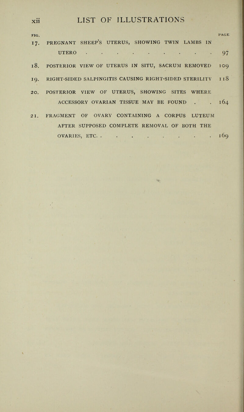xii LIST OF ILLUSTRATIONS FIG. PAGE 17. PREGNANT SHEEP'S UTERUS, SHOWING TWIN LAMBS IN UTERO ......... 97 18. POSTERIOR VIEW OF UTERUS IN SITU, SACRUM REMOVED 109 19. RIGHT-SIDED SALPINGITIS CAUSING RIGHT-SIDED STERILITY I18 20. POSTERIOR VIEW OF UTERUS, SHOWING SITES WHERE ACCESSORY OVARIAN TISSUE MAY BE FOUND . . 164 21. FRAGMENT OF OVARY CONTAINING A CORPUS LUTEUM AFTER SUPPOSED COMPLETE REMOVAL OF BOTH THE OVARIES, ETC.  169