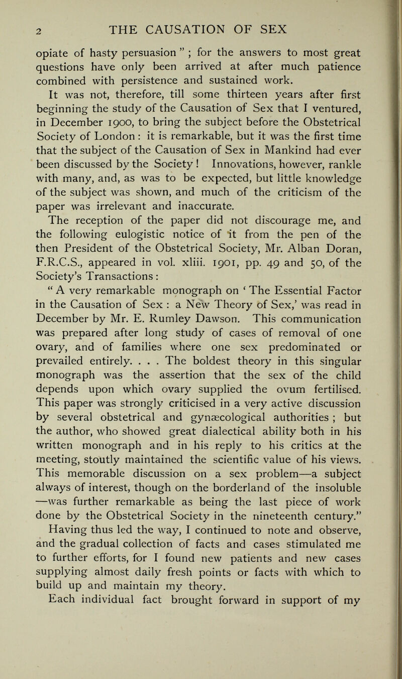 2 THE CAUSATION OF SEX opiate of hasty persuasion  ; for the answers to most great questions have only been arrived at after much patience combined with persistence and sustained work. It was not, therefore, till some thirteen years after first beginning the study of the Causation of Sex that I ventured, in December 1900, to bring the subject before the Obstetrical Society of London : it is remarkable, but it was the first time that the subject of the Causation of Sex in Mankind had ever been discussed by the Society ! Innovations, however, rankle with many, and, as was to be expected, but little knowledge of the subject was shown, and much of the criticism of the paper was irrelevant and inaccurate. The reception of the paper did not discourage me, and the following eulogistic notice of it from the pen of the then President of the Obstetrical Society, Mr. Alban Doran, F.R.C.S., appeared in vol. xliii. 1901, pp. 49 and 50, of the Society's Transactions :  A very remarkable mçnograph on ' The Essential Factor in the Causation of Sex : a New Theory of Sex,' was read in December by Mr. E. Rumley Dawson. This communication was prepared after long study of cases of removal of one ovary, and of families where one sex predominated or prevailed entirely. . . . The boldest theory in this singular monograph was the assertion that the sex of the child depends upon which ovary supplied the ovum fertilised. This paper was strongly criticised in a very active discussion by several obstetrical and gynaecological authorities ; but the author, who showed great dialectical ability both in his written monograph and in his reply to his critics at the meeting, stoutly maintained the scientific value of his views. This memorable discussion on a sex problem—a subject always of interest, though on the borderland of the insoluble —was further remarkable as being the last piece of work done by the Obstetrical Society in the nineteenth century. Having thus led the way, I continued to note and observe, and the gradual collection of facts and cases stimulated me to further efforts, for I found new patients and new cases supplying almost daily fresh points or facts with which to build up and maintain my theory. Each individual fact brought forward in support of my