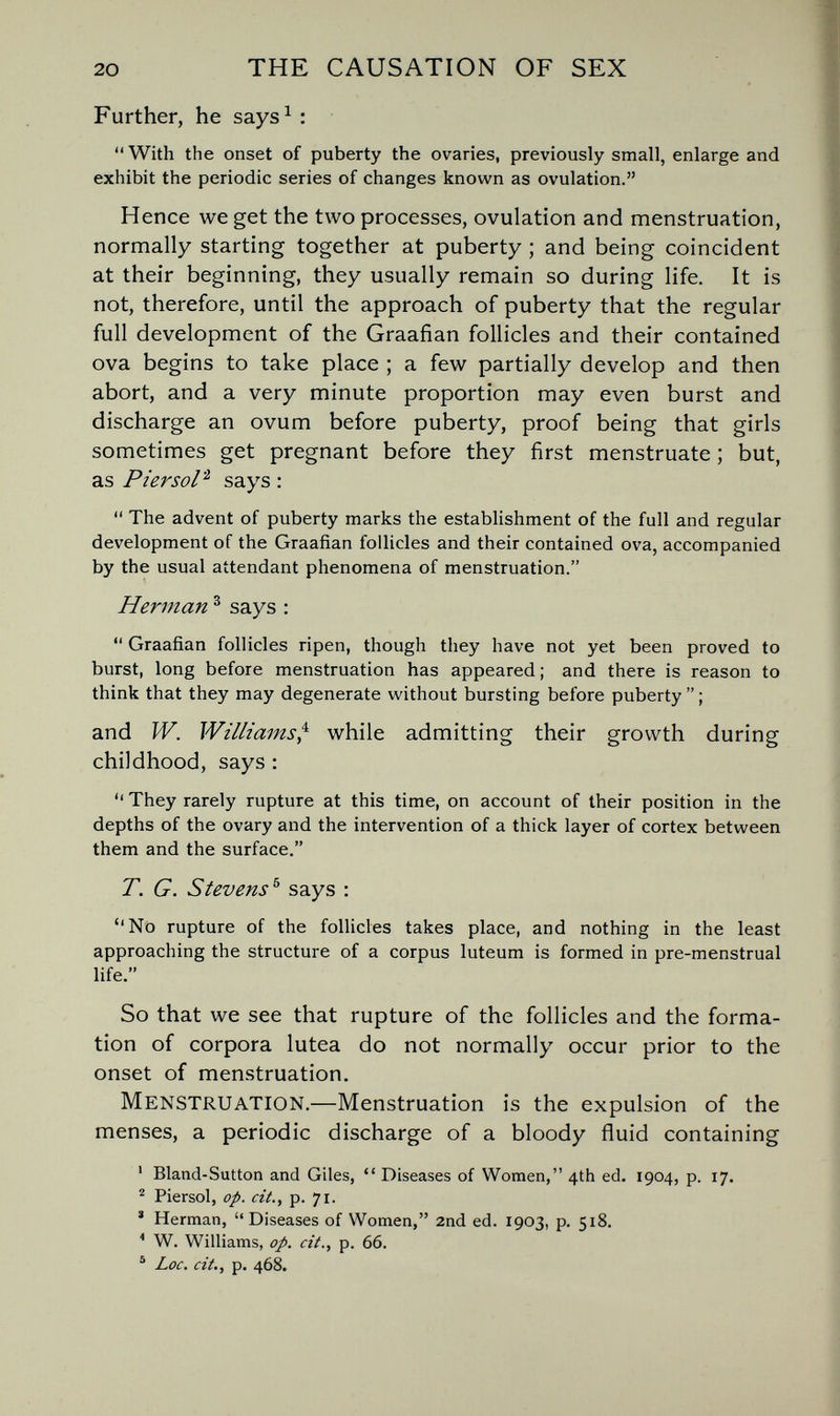 20 THE CAUSATION OF SEX Further, he says^ :  With the onset of puberty the ovaries, previously small, enlarge and exhibit the periodic series of changes known as ovulation. Hence we get the two processes, ovulation and menstruation, normally starting together at puberty ; and being coincident at their beginning, they usually remain so during life. It is not, therefore, until the approach of puberty that the regular full development of the Graafian follicles and their contained ova begins to take place ; a few partially develop and then abort, and a very minute proportion may even burst and discharge an ovum before puberty, proof being that girls sometimes get pregnant before they first menstruate ; but, as Piersol'^ says :  The advent of puberty marks the establishment of the full and regular development of the Graafian follicles and their contained ova, accompanied by the usual attendant phenomena of menstruation. Herman ^ says :  Graafian follicles ripen, though they have not yet been proved to burst, long before menstruation has appeared ; and there is reason to think that they may degenerate without bursting before puberty  ; and W. Williams^ while admitting their growth during childhood, says ;  They rarely rupture at this time, on account of their position in the depths of the ovary and the intervention of a thick layer of cortex between them and the surface. T. G. Stevens ^ says : No rupture of the follicles takes place, and nothing in the least approaching the structure of a corpus luteum is formed in pre-menstrual life. So that we see that rupture of the follicles and the forma¬ tion of corpora lutea do not normally occur prior to the onset of menstruation. Menstruation.—Menstruation is the expulsion of the menses, a periodic discharge of a bloody fluid containing ' Bland-Sutton and Giles,  Diseases of Women, 4th ed. 1904, p. 17. Piersol, op. cit., p. 71. * Herman, Diseases of Women, 2nd ed. 1903, p. 518. * W. Williams, op. cit., p. 66. ® Lac. cit., p. 468.