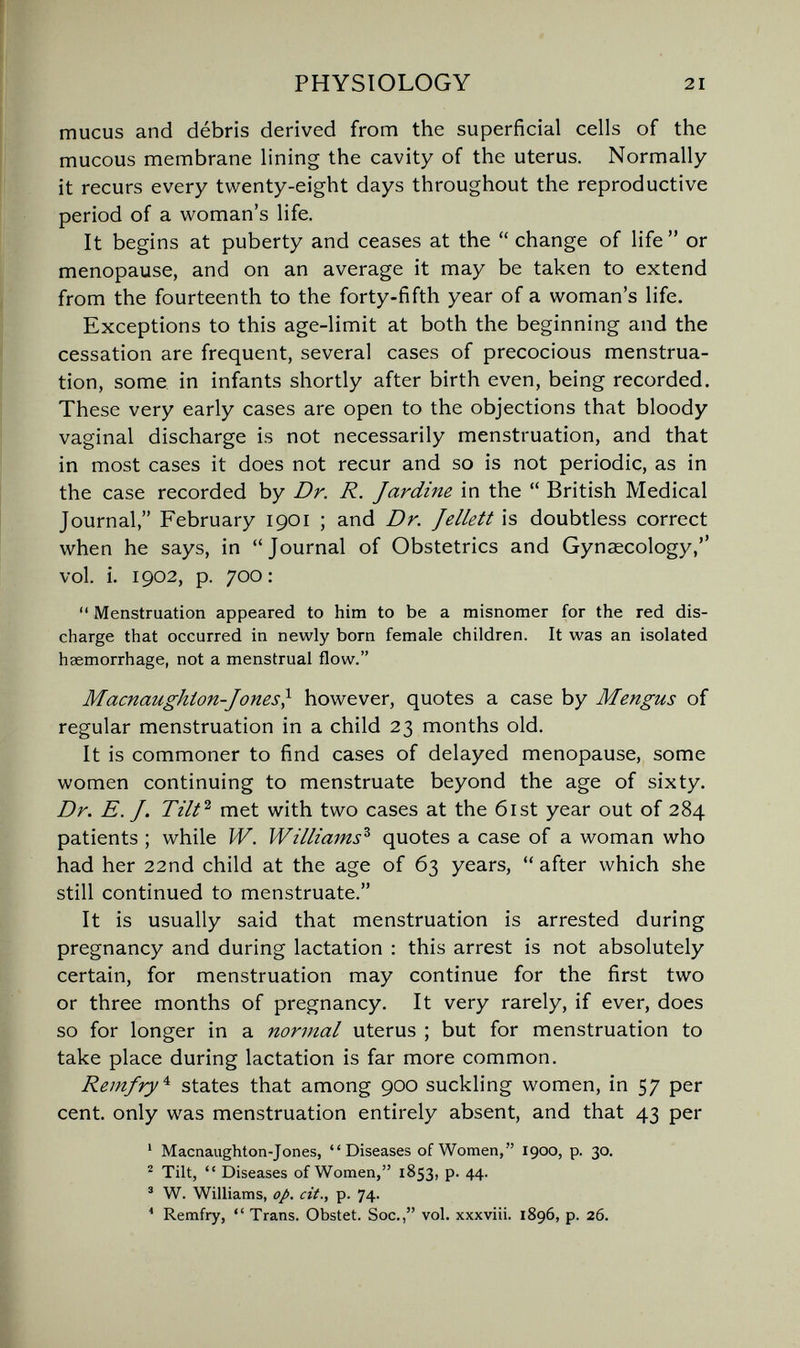 PHYSIOLOGY 21 mucus and débris derived from the superficial cells of the mucous membrane lining the cavity of the uterus. Normally it recurs every twenty-eight days throughout the reproductive period of a woman's life. It begins at puberty and ceases at the change of life or menopause, and on an average it may be taken to extend from the fourteenth to the forty-fifth year of a woman's life. Exceptions to this age-limit at both the beginning and the cessation are frequent, several cases of precocious menstrua¬ tion, some in infants shortly after birth even, being recorded. These very early cases are open to the objections that bloody vaginal discharge is not necessarily menstruation, and that in most cases it does not recur and so is not periodic, as in the case recorded by Dr. R. Jardine in the British Medical Journal, February 1901 ; and Dr. Jellett is doubtless correct when he says, in Journal of Obstetrics and Gynaecology, vol. i. 1902, p. 700; Menstruation appeared to him to be a misnomer for the red dis¬ charge that occurred in newly born female children. It was an isolated haemorrhage, not a menstrual flow. Macnaughton-Jones} however, quotes a case by Mengus of regular menstruation in a child 23 months old. It is commoner to find cases of delayed menopause, some women continuing to menstruate beyond the age of sixty. Dr. E.J. met with two cases at the 6ist year out of 284 patients ; while W. Williams^ quotes a case of a woman who had her 22nd child at the age of 63 years, after which she still continued to menstruate. It is usually said that menstruation is arrested during pregnancy and during lactation : this arrest is not absolutely certain, for menstruation may continue for the first two or three months of pregnancy. It very rarely, if ever, does so for longer in a normal uterus ; but for menstruation to take place during lactation is far more common. Remjry'^ states that among 900 suckling women, in 57 per cent, only was menstruation entirely absent, and that 43 per ' Macnaughton-Jones, Diseases of Women, 1900, p. 30. ^ Tilt, Diseases of Women, 1853, p. 44. ' W. Williams, op. cit., p. 74. ^ Remfry, Trans. Obstet. Soc., vol. xxxviii. 1896, p. 26.