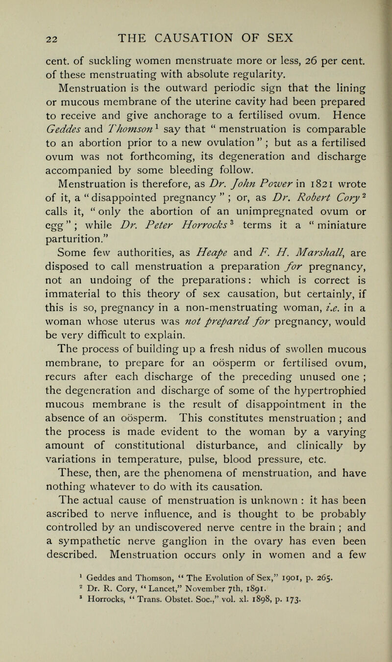 22 THE CAUSATION OF SEX cent, of suckling women menstruate more or less, 26 per cent, of these menstruating with absolute regularity. Menstruation is the outward periodic sign that the lining or mucous membrane of the uterine cavity had been prepared to receive and give anchorage to a fertilised ovum. Hence Geddes and Thomson ^ say that  menstruation is comparable to an abortion prior to a new ovulation  ; but as a fertilised ovum was not forthcoming, its degeneration and discharge accompanied by some bleeding follow. Menstruation is therefore, as Dr. John Power \n 1821 wrote of it, a  disappointed pregnancy; or, as Dr. Robert Cory^ calls it,  only the abortion of an unimpregnated ovum or egg; while Dr. Peter Horrocks^ terms it a miniature parturition. Some few authorities, as Heape and F. H. Marshall^ are disposed to call menstruation a preparation for pregnancy, not an undoing of the preparations : which is correct is immaterial to this theory of sex causation, but certainly, if this is so, pregnancy in a non-menstruating woman, i.e. in a woman whose uterus was not prepared for pregnancy, would be very difficult to explain. The process of building up a fresh nidus of swollen mucous membrane, to prepare for an oosperm or fertilised ovum, recurs after each discharge of the preceding unused one ; the degeneration and discharge of some of the hypertrophied mucous membrane is the result of disappointment in the absence of an oosperm. This constitutes menstruation ; and the process is made evident to the woman by a varying amount of constitutional disturbance, and clinically by variations in temperature, pulse, blood pressure, etc. These, then, are the phenomena of menstruation, and have nothing whatever to do with its causation. The actual cause of menstruation is unknown : it has been ascribed to nerve influence, and is thought to be probably controlled by an undiscovered nerve centre in the brain ; and a sympathetic nerve ganglion in the ovary has even been described. Menstruation occurs only in women and a few ' Geddes and Thomson,  The Evolution of Sex, 1901, p. 265. ^ Dr. R. Cory, Lancet, November 7th, 1891. ' Horrocks,  Trans. Obstet. Soc., vol. xl. 1898, p. 173.