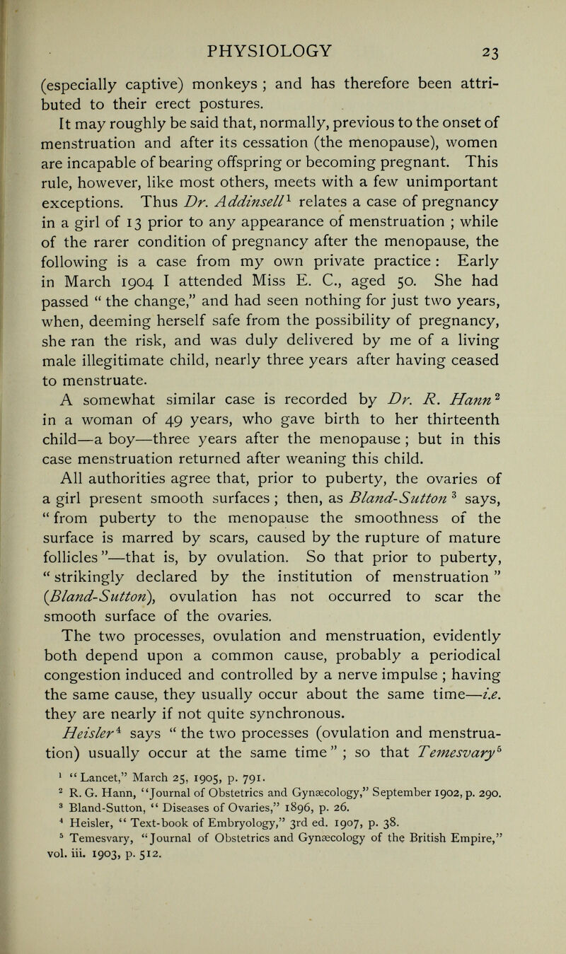 PHYSIOLOGY 23 (especially captive) monkeys ; and has therefore been attri¬ buted to their erect postures. It may roughly be said that, normally, previous to the onset of menstruation and after its cessation (the menopause), women are incapable of bearing offspring or becoming pregnant This rule, however, like most others, meets with a few unimportant exceptions. Thus Dr. Additiseli^ relates a case of pregnancy in a girl of 13 prior to any appearance of menstruation ; while of the rarer condition of pregnancy after the menopause, the following is a case from my own private practice ; Early in March 1904 I attended Miss E. C., aged 50. She had passed  the change, and had seen nothing for just two years, when, deem.ing herself safe from the possibility of pregnancy, she ran the risk, and was duly delivered by me of a living male illegitimate child, nearly three years after having ceased to menstruate. A somewhat similar case is recorded by Dr. R. Hann^ in a woman of 49 years, who gave birth to her thirteenth child—a boy—three years after the menopause ; but in this case menstruation returned after weaning this child. All authorities agree that, prior to puberty, the ovaries of a girl present smooth surfaces ; then, as Bland-Sutton ^ says,  from puberty to the menopause the smoothness of the surface is marred by scars, caused by the rupture of mature follicles—that is, by ovulation. So that prior to puberty,  strikingly declared by the institution of menstruation  {Bland-Sutton\ ovulation has not occurred to scar the smooth surface of the ovaries. The two processes, ovulation and menstruation, evidently both depend upon a common cause, probably a periodical congestion induced and controlled by a nerve impulse ; having the same cause, they usually occur about the same time—i.e. they are nearly if not quite synchronous. Heisler^ says  the two processes (ovulation and menstrua¬ tion) usually occur at the same time ; so that Temesvary^ ' Lancet, March 25, 1905, p. 791. ^ R. G. Hann, Journal of Obstetrics and Gynaecology, September 1902, p. 290. ' Bland-Sutton,  Diseases of Ovaries, 1896, p. 26. Heisler,  Text-book of Embryology, 3rd ed. 1907, p. 38. ^ Temesvary, Journal of Obstetrics and Gynaecology of the British Empire, vol. iii. 1903, p. 512.