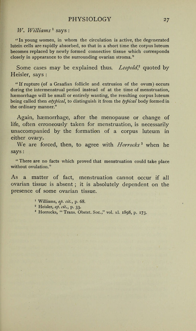 PHYSIOLOGY 27 W. Williams ^ says :  In young women, in whom the circulation is active, the degenerated lutein cells are rapidly absorbed, so that in a short time the corpus luteum becomes replaced by newly formed connective tissue which corresponds closely in appearance to the surrounding ovarian stroma. Some cases may be explained thus. Leopold^ quoted by Heisler, says :  If rupture (of a Graafian follicle and extrusion of the ovum) occurs during the intermenstrual period instead of at the time of menstruation, haemorrhage will be small or entirely wanting, the resulting corpus luteum being called then atypical^ to distinguish it from the typical body formed in the ordinary manner. Again, haemorrhage, after the menopause or change of life, often erroneously taken for menstruation, is necessarily unaccompanied by the formation of a corpus luteum in either ovary. We are forced, then, to agree with Horrocks^ when he says ;  There are no facts which proved that menstruation could take place without ovulation. As a matter of fact, menstruation cannot occur if all ovarian tissue is absent ; it is absolutely dependent on the presence of some ovarian tissue. ' Williams, op. cit., p. 68. ^ Heisler, op. cit., p. 33. ' Horrocks, Trans. Obstet. Soc., vol. xl. 1898, p. 173.