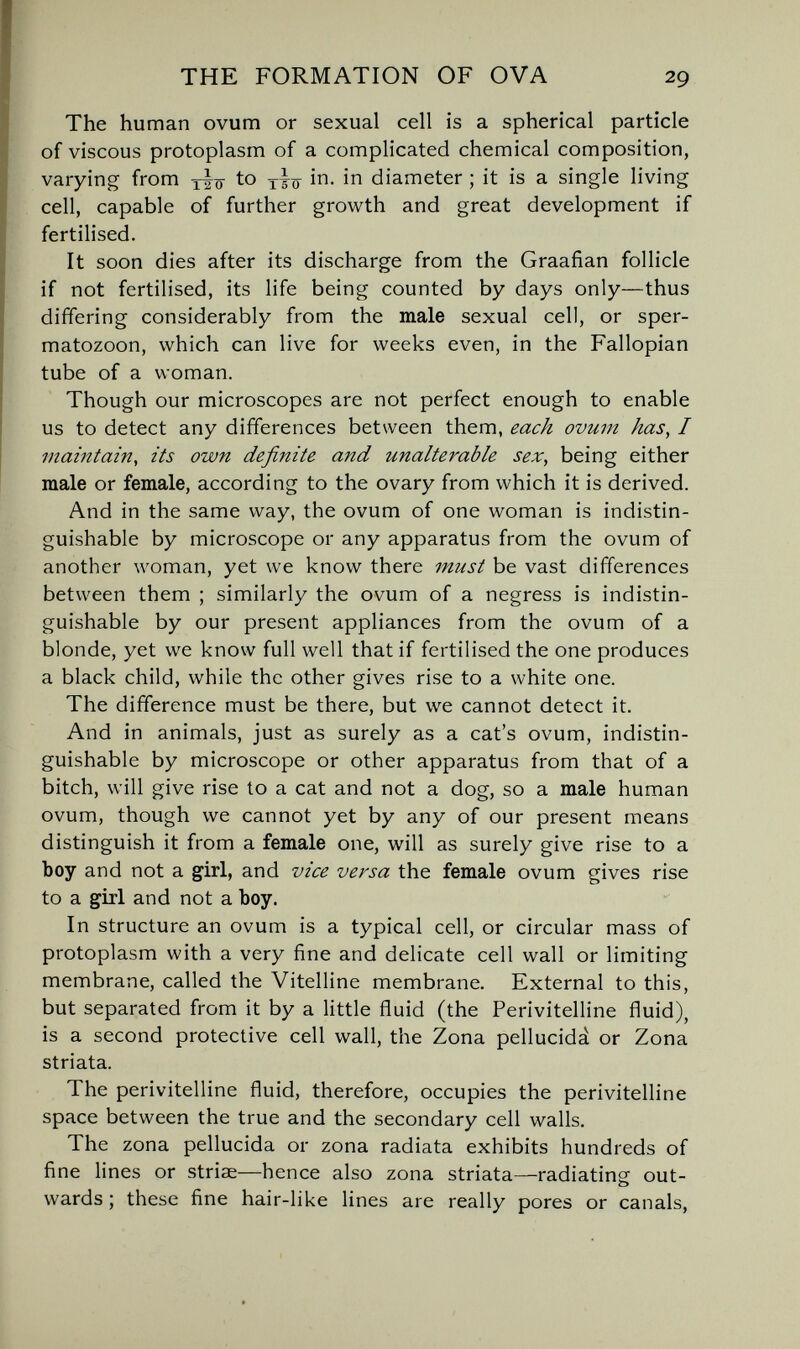 THE FORMATION OF OVA 29 The human ovum or sexual cell is a spherical particle of viscous protoplasm of a complicated chemical composition, varying from to in. in diameter ; it is a single living cell, capable of further growth and great development if fertilised. It soon dies after its discharge from the Graafian follicle if not fertilised, its life being counted by days only—thus differing considerably from the male sexual cell, or sper¬ matozoon, which can live for weeks even, in the Fallopian tube of a woman. Though our microscopes are not perfect enough to enable us to detect any differences between them, each ovum has, I maintain, its own definite and unalterable sex, being either male or female, according to the ovary from which it is derived. And in the same way, the ovum of one woman is indistin¬ guishable by microscope or any apparatus from the ovum of another woman, yet we know there must be vast differences between them ; similarly the ovum of a negress is indistin¬ guishable by our present appliances from the ovum of a blonde, yet we know full well that if fertilised the one produces a black child, while the other gives rise to a white one. The difference must be there, but we cannot detect it. And in animals, just as surely as a cat's ovum, indistin¬ guishable by microscope or other apparatus from that of a bitch, will give rise to a cat and not a dog, so a male human ovum, though we cannot yet by any of our present means distinguish it from a female one, will as surely give rise to a boy and not a girl, and vice versa the female ovum gives rise to a girl and not a Ъоу. In structure an ovum is a typical cell, or circular mass of protoplasm with a very fine and delicate cell wall or limiting membrane, called the Vitelline membrane. External to this, but separated from it by a little fluid (the Perivitelline fluid), is a second protective cell wall, the Zona pellucida or Zona striata. The perivitelline fluid, therefore, occupies the perivitelline space between the true and the secondary cell walls. The zona pellucida or zona radiata exhibits hundreds of fine lines or striae—hence also zona striata—radiating; out- wards ; these fine hair-like lines are really pores or canals,