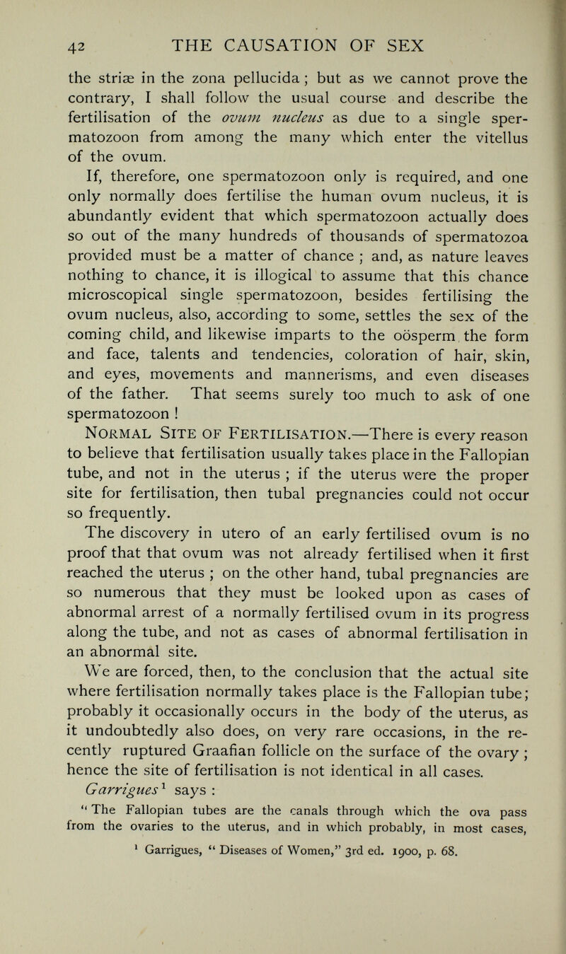 42 THE CAUSATION OF SEX the striae in the zona pellucida ; but as we cannot prove the contrary, I shall follow the usual course and describe the fertilisation of the ovum nucleus as due to a single sper¬ matozoon from among the many which enter the vitellus of the ovum. If, therefore, one spermatozoon only is required, and one only normally does fertilise the human ovum nucleus, it is abundantly evident that which spermatozoon actually does so out of the many hundreds of thousands of spermatozoa provided must be a matter of chance ; and, as nature leaves nothing to chance, it is illogical to assume that this chance microscopical single spermatozoon, besides fertilising the ovum nucleus, also, according to some, settles the sex of the coming child, and likewise imparts to the oosperm the form and face, talents and tendencies, coloration of hair, skin, and eyes, movements and mannerisms, and even diseases of the father. That seems surely too much to ask of one spermatozoon ! Normal Site of Fertilisation.—There is every reason to believe that fertilisation usually takes place in the Fallopian tube, and not in the uterus ; if the uterus were the proper site for fertilisation, then tubal pregnancies could not occur so frequently. The discovery in utero of an early fertilised ovum is no proof that that ovum was not already fertilised when it first reached the uterus ; on the other hand, tubal pregnancies are so numerous that they must be looked upon as cases of abnormal arrest of a normally fertilised ovum in its progress along the tube, and not as cases of abnormal fertilisation in an abnormal site. We are forced, then, to the conclusion that the actual site where fertilisation normally takes place is the Fallopian tube; probably it occasionally occurs in the body of the uterus, as it undoubtedly also does, on very rare occasions, in the re¬ cently ruptured Graafian follicle on the surface of the ovary ; hence the site of fertilisation is not identical in all cases. Garrigues'^ says :  The Fallopian tubes are the canals through which the ova pass from the ovaries to the uterus, and in which probably, in most cases, ' Garrigues,  Diseases of Women, 3rd ed. 1900, p. 68.