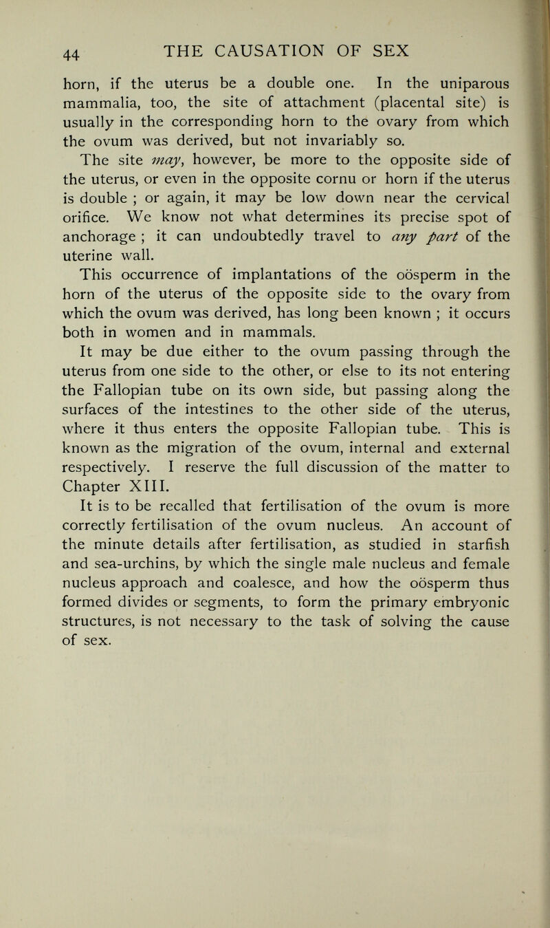 44 THE CAUSATION OF SEX horn, if the uterus be a double one. In the uniparous mammalia, too, the site of attachment (placental site) is usually in the corresponding horn to the ovary from which the ovum was derived, but not invariably so. The site may, however, be more to the opposite side of the uterus, or even in the opposite cornu or horn if the uterus is double ; or again, it may be low down near the cervical orifice. We know not what determines its precise spot of anchorage ; it can undoubtedly travel to any part of the uterine wall. This occurrence of implantations of the oosperm in the horn of the uterus of the opposite side to the ovary from which the ovum was derived, has long been known ; it occurs both in women and in mammals. It may be due either to the ovum passing through the uterus from one side to the other, or else to its not entering the Fallopian tube on its own side, but passing along the surfaces of the intestines to the other side of the uterus, Avhere it thus enters the opposite Fallopian tube. This is known as the migration of the ovum, internal and external respectively. I reserve the full discussion of the matter to Chapter XIII. It is to be recalled that fertilisation of the ovum is more correctly fertilisation of the ovum nucleus. An account of the minute details after fertilisation, as studied in starfish and sea-urchins, by which the single male nucleus and female nucleus approach and coalesce, and how the oosperm thus formed divides or segments, to form the primary embryonic structures, is not necessary to the task of solving the cause of sex.