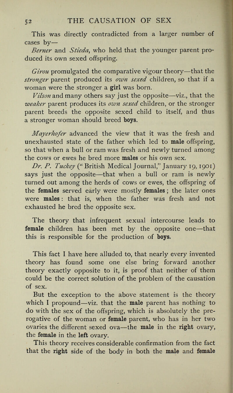 52 THE CAUSATION OF SEX This was directly contradicted from a larger number of cases by— Berner and Stieda^ who held that the younger parent pro¬ duced its own sexed offspring. Girou promulgated the comparative vigour theory—that the stronger parent produced its own sexed children, so that if a woman were the stronger a girl was born. VtVson and many others say just the opposite—viz., that the weaker parent produces its own sexed children, or the stronger parent breeds the opposite sexed child to itself, and thus a stronger woman should breed boys, Mayerhofer advanced the view that it was the fresh and unexhausted state of the father which led to male offspring, so that when a bull or ram was fresh and newly turned among the cows or ewes he bred more males or his own sex. Dr. P. Tuckey ( British Medical Journal, January 19, 1901) says just the opposite—that when a bull or ram is newly turned out among the herds of cows or ewes, the offspring of the females served early were mostly females ; the later ones were males : that is, when the father was fresh and not exhausted he bred the opposite sex. The theory that infrequent sexual intercourse leads to female children has been met by the opposite one—that this is responsible for the production of boys. This fact I have here alluded to, that nearly every invented theory has found some one else bring forward another theory exactly opposite to it, is proof that neither of them could be the correct solution of the problem of the causation of sex. But the exception to the above statement is the theory which I propound—viz. that the male parent has nothing to do with the sex of the offspring, which is absolutely the pre¬ rogative of the woman or female parent, who has in her two ovaries the different sexed ova—the male in the right ovary, the female in the left ovary. This theory receives considerable confirmation from the fact that the right side of the body in both the male and female