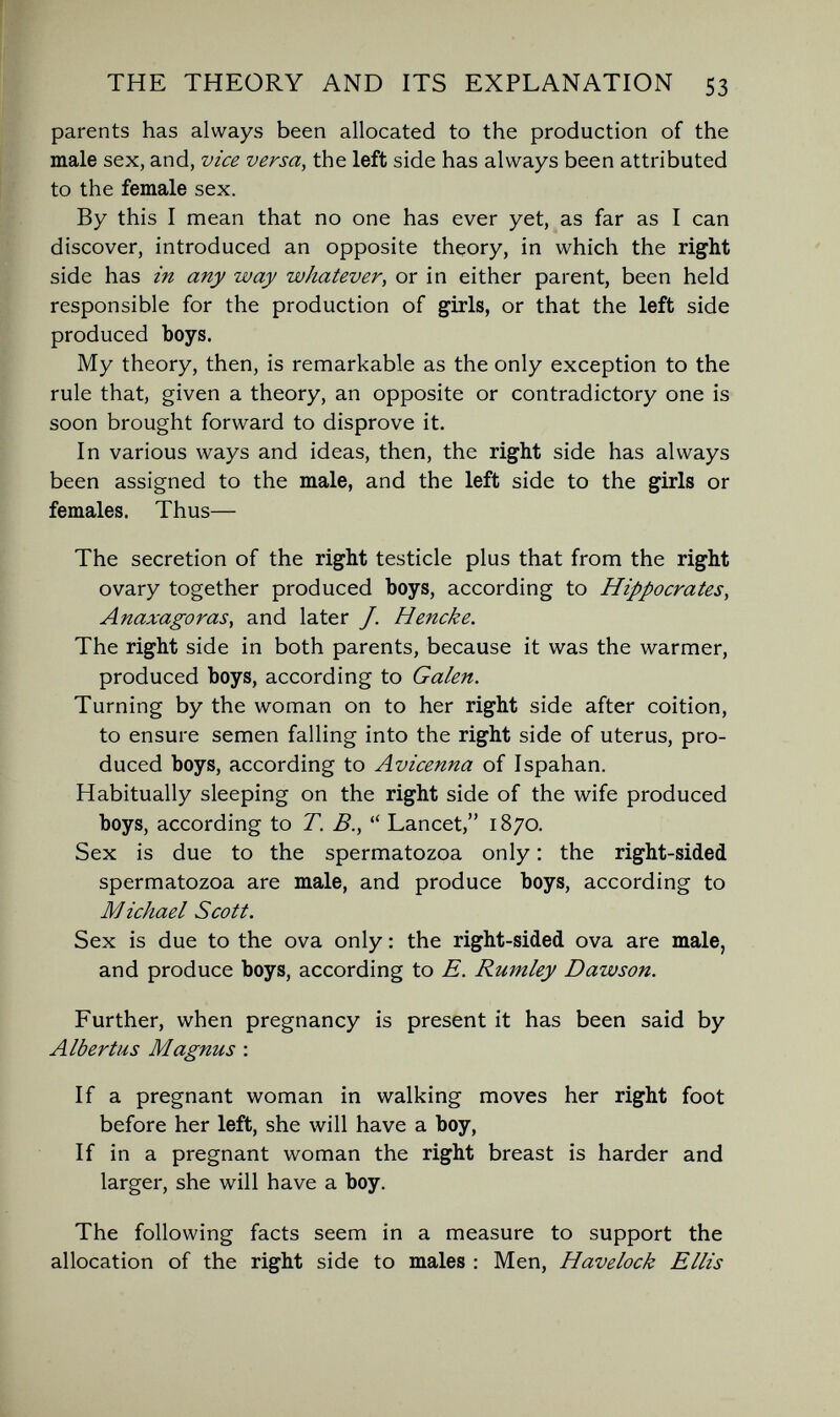 THE THEORY AND ITS EXPLANATION 53 parents has always been allocated to the production of the male sex, and, vice versa, the left side has always been attributed to the female sex. By this I mean that no one has ever yet, as far as I can discover, introduced an opposite theory, in which the right side has in any way whatever, or in either parent, been held responsible for the production of girls, or that the left side produced boys. My theory, then, is remarkable as the only exception to the rule that, given a theory, an opposite or contradictory one is soon brought forward to disprove it. In various ways and ideas, then, the right side has always been assigned to the male, and the left side to the girls or females. Thus— The secretion of the right testicle plus that from the right ovary together produced boys, according to Hippocrates, Anaxagoras, and later J. Hencke. The right side in both parents, because it was the warmer, produced boys, according to Galen. Turning by the woman on to her right side after coition, to ensure semen falling into the right side of uterus, pro¬ duced boys, according to Avicenna of Ispahan. Habitually sleeping on the right side of the wife produced boys, according to T. В.,  Lancet, 1870. Sex is due to the spermatozoa only : the right-sided spermatozoa are male, and produce boys, according to Michael Scott. Sex is due to the ova only ; the right-sided ova are male, and produce boys, according to E. Rumley Dawson. Further, when pregnancy is present it has been said by Albertus Magnus : If a pregnant woman in walking moves her right foot before her left, she will have a boy, If in a pregnant woman the right breast is harder and larger, she will have a boy. The following facts seem in a measure to support the allocation of the right side to males : Men, Havelock Ellis