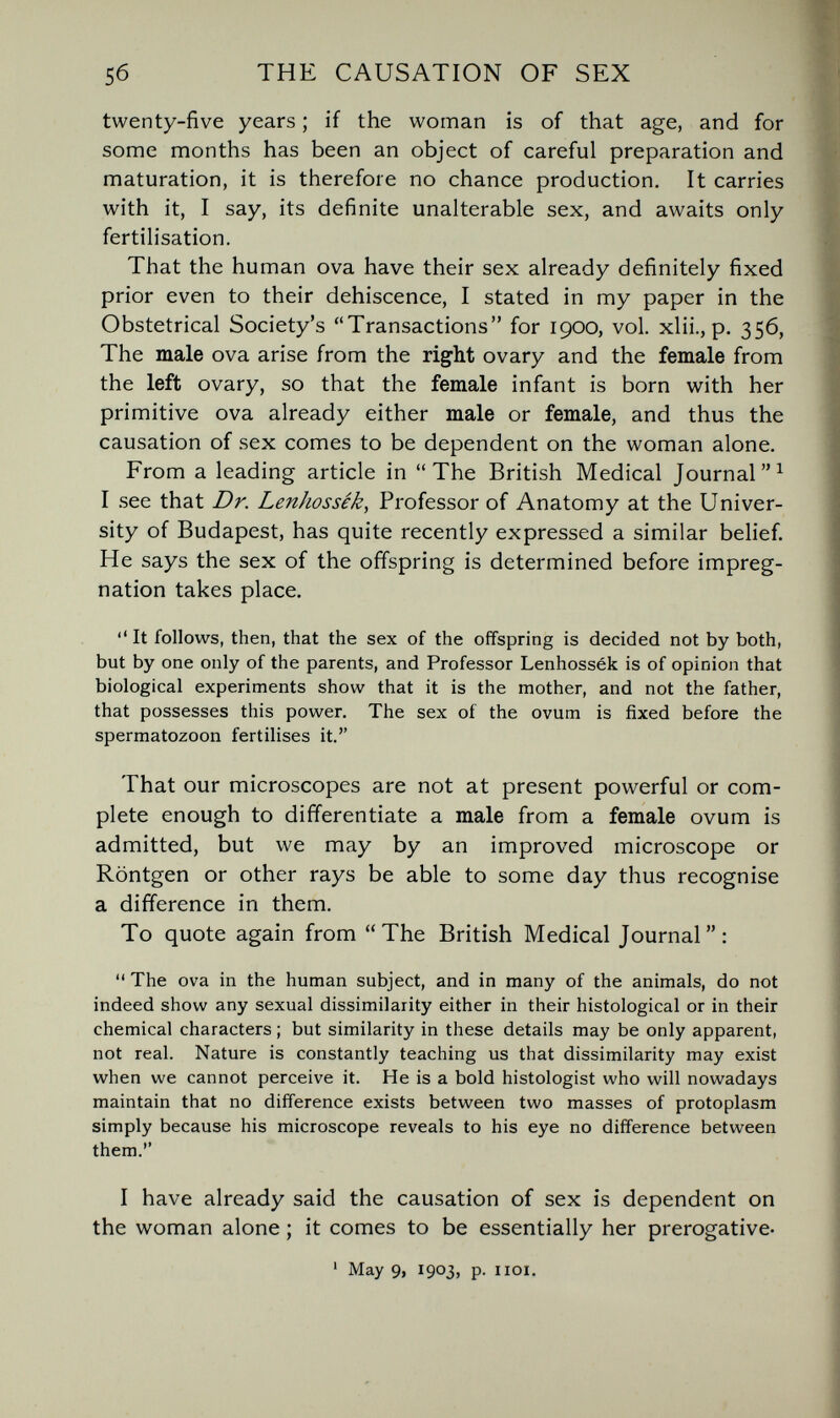 5б THE CAUSATION OF SEX twenty-five years ; if the woman is of that age, and for some months has been an object of careful preparation and maturation, it is therefore no chance production. It carries with it, I say, its definite unalterable sex, and awaits only fertilisation. That the human ova have their sex already definitely fixed prior even to their dehiscence, I stated in my paper in the Obstetrical Society's Transactions for 1900, vol. xlii., p. 356, The male ova arise from the right ovary and the female from the left ovary, so that the female infant is born with her primitive ova already either male or female, and thus the causation of sex comes to be dependent on the woman alone. From a leading article in The British Medical Journal I see that Dr. Lenhossék^ Professor of Anatomy at the Univer¬ sity of Budapest, has quite recently expressed a similar belief. He says the sex of the offspring is determined before impreg¬ nation takes place.  It follows, then, that the sex of the offspring is decided not by both, but by one only of the parents, and Professor Lenhossék is of opinion that biological experiments show that it is the mother, and not the father, that possesses this power. The sex of the ovum is fixed before the spermatozoon fertilises it. That our microscopes are not at present powerful or com¬ plete enough to differentiate a male from a female ovum is admitted, but we may by an improved microscope or Röntgen or other rays be able to some day thus recognise a difference in them. To quote again from The British Medical Journal:  The ova in the human subject, and in many of the animals, do not indeed show any sexual dissimilarity either in their histological or in their chemical characters ; but similarity in these details may be only apparent, not real. Nature is constantly teaching us that dissimilarity may exist when we cannot perceive it. He is a bold histologist who will nowadays maintain that no difference exists between two masses of protoplasm simply because his microscope reveals to his eye no difference between them. I have already said the causation of sex is dependent on the woman alone ; it comes to be essentially her prerogative- ' May 9, 1903, p. iioi.