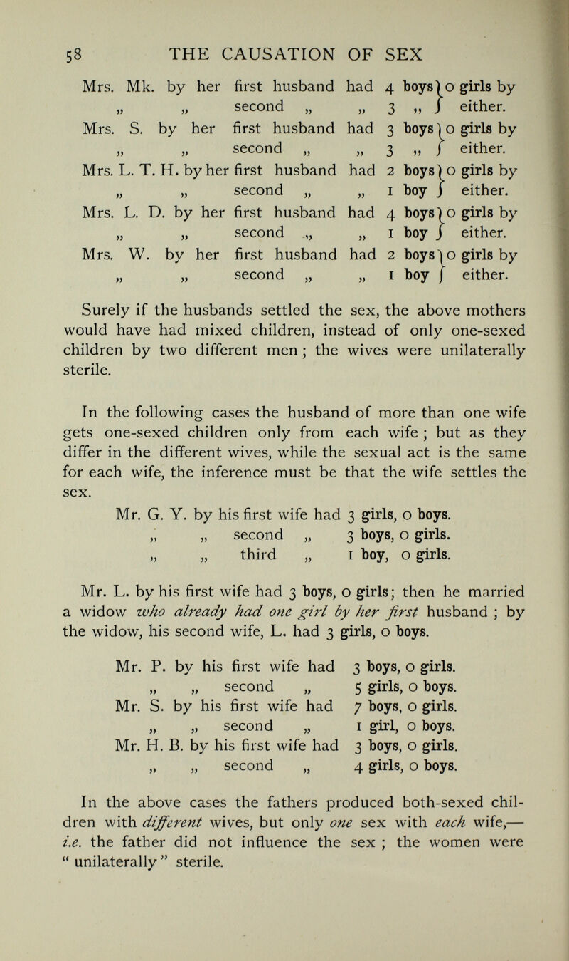 58 THE CAUSATION OF SEX Mrs. Mk. by her first husband had 4 boys) о girls by second „ „ 3 „ j either. Mrs. S. by her first husband had 3 boys') о girls by second „ „ 3 „ J either. Mrs. L. T. H. by her first husband had 2 boys) о girls by „ „ second „ „ I boy J either. Mrs. L. D, by her first husband had 4 boys) о girls by „ „ second „ I boy j either. Mrs. W. by her first husband had 2 boys io girls by „ „ second „ „ I boy j either. Surely if the husbands settled the sex, the above mothers would have had niixed children, instead of only one-sexed children by two different men ; the wives were unilaterally sterile. In the following cases the husband of more than one wife gets one-sexed children only from each wife ; but as they differ in the different wives, while the sexual act is the same for each wife, the inference must be that the wife settles the sex. Mr. G. Y. by his first wife had 3 girls, о boys. ,i „ second „ 3 boys, о girls. third „ I boy, о girls. Mr. L. by his first wife had 3 boys, о girls; then he married a widow who already had one girl by her first husband ; by the widow, his second wife, L. had 3 girls, о boys. Mr. P. by his first wife had 3 boys, о girls. „ „ second „ 5 girls, о boys. Mr. S. by his first wife had 7 boys, о girls. „ „ second „ I girl, о boys. Mr. H. B. by his first wife had 3 boys, о girls. „ „ second „ 4 girls, о boys. In the above cases the fathers produced both-sexed chil¬ dren with different wives, but only one sex with each wife,— i.e. the father did not influence the sex ; the women were  unilaterally  sterile.