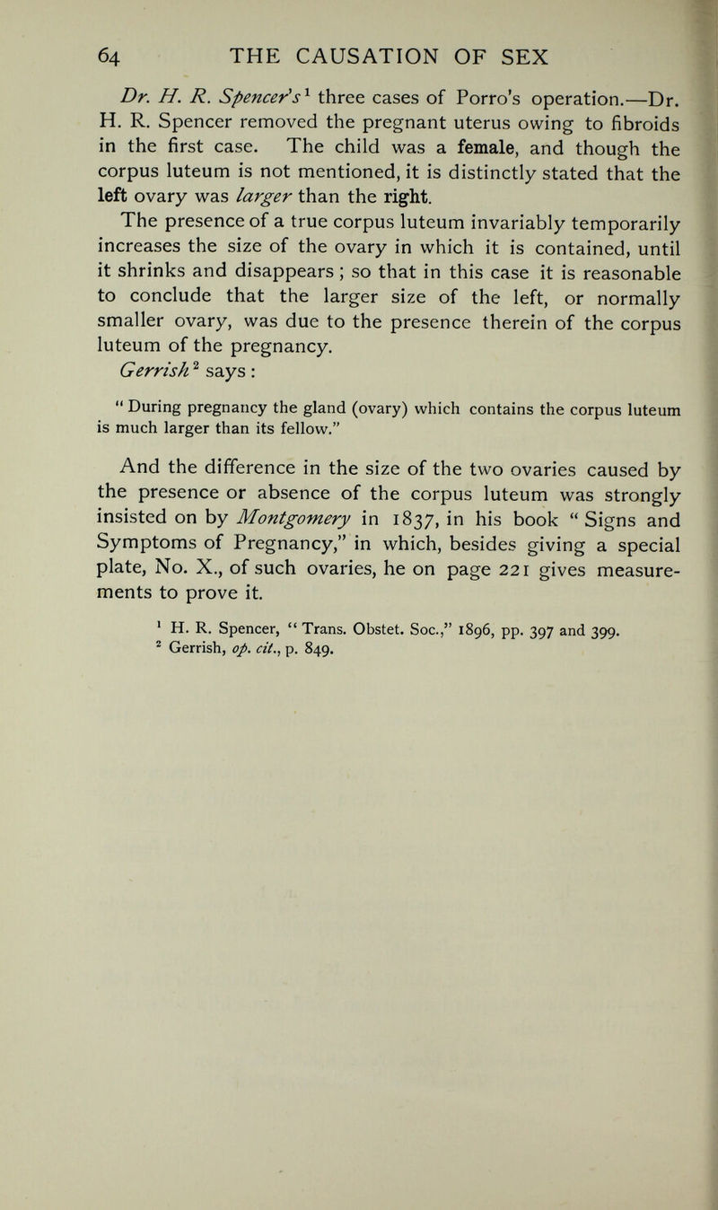 б4 THE CAUSATION OF SEX Dr. H. R. Spencer's^ three cases of Porro's operation.—Dr. H. R. Spencer removed the pregnant uterus owing to fibroids in the first case. The child was a female, and though the corpus luteum is not mentioned, it is distinctly stated that the left ovary was larger than the right. The presence of a true corpus luteum invariably temporarily increases the size of the ovary in which it is contained, until it shrinks and disappears ; so that in this case it is reasonable to conclude that the larger size of the left, or normally smaller ovary, was due to the presence therein of the corpus luteum of the pregnancy. Gerrish ^ says :  During pregnancy the gland (ovary) which contains the corpus luteum is much larger than its fellow. And the difference in the size of the two ovaries caused by the presence or absence of the corpus luteum was strongly insisted on by Montgomery in 1837, in his book Signs and Symptoms of Pregnancy, in which, besides giving a special plate, No. X., of such ovaries, he on page 221 gives measure¬ ments to prove it. ' H. R. Spencer,  Trans. Obstet. Soc., 1896, pp. 397 and 399. ^ Gerrish, op. cit., p. 849.