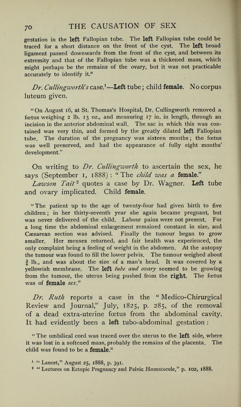 ^o THE CAUSATION OF SEX gestation in the left Fallopian tube. The left Fallopian tube could be traced for a short distance on the front of the cyst. The left broad ligament passed downwards from the front of the cyst, and between its extremity and that of the Fallopian tube was a thickened mass, which might perhaps be the remains of the ovary, but it was not practicable accurately to identify it. Dr. Cullingworth!s case.^—Left tube ; child female. No corpus luteum given. On August i6, at St. Thomas's Hospital, Dr. Cullingworth removed a foetus weighing 2 lb. 13 oz., and measuring 17 in. in length, through an incision in the anterior abdominal wall. The sac in which this was con¬ tained was very thin, and formed by the greatly dilated left Fallopian tube. The duration of the pregnancy was sixteen months ; the fœtus was well preserved, and had the appearance of fully eight months' development. On writing to Dr. Cullingworth to ascertain the sex, he says (September i, 1888) : The child was a female. Lawson Tait ^ quotes a case by Dr. Wagner. Left tube and ovary implicated. Child female.  The patient up to the age of twenty-four had given birth to five children ; in her thirty-seventh year she again became pregnant, but was never delivered of the child. Labour pains were not present. For a long time the abdominal enlargement remained constant in size, and Csesarean section was advised. Finally the tumour began to grow smaller. Her menses returned, and fair health was experienced, the only complaint being a feeling of weight in the abdomen. At the autopsy the tumour was found to fill the lower pelvis. The tumour weighed about f lb., and was about the size of a man's head. It was covered by a yellowish membrane. The left tube and ovary seemed to be growing from the tumour, the uterus being pushed from the right. The foetus was of female sex.^^ Dr. Ruth reports a case in the  Medico-Chirurgical Review and Journal, July, 1825, p. 285, of the removal of a dead extra-uterine foetus from the abdominal cavity. It had evidently been a left tubo-abdominal gestation :  The umbilical cord was traced over the uterus to the left side, where it was lost in a softened mass, probably the remains of the placenta. The child was found to be a female. '  Lancet, August 25, 1888, p. 391. *  Lectures on Ectopic Pregnancy and Pelvic Hsematocele, p. 102, 1888.