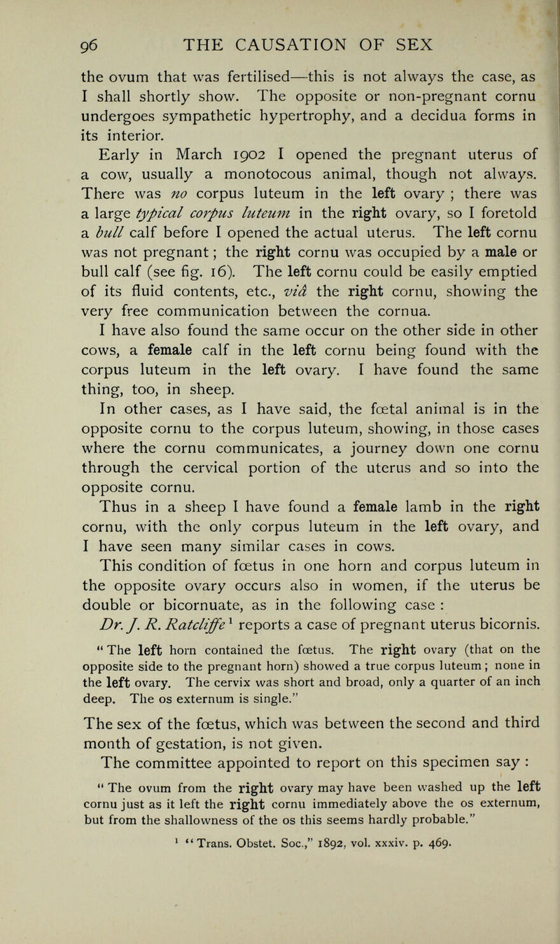 9б THE CAUSATION OF SEX the ovum that was fertilised—this is not always the case, as I shall shortly show. The opposite or non-pregnant cornu undergoes sympathetic hypertrophy, and a decidua forms in its interior. Early in March 1902 I opened the pregnant uterus of a cow, usually a monotocous animal, though not always. There was no corpus luteum in the left ovary ; there was a large typical corpus luteum in the right ovary, so I foretold a bull calf before I opened the actual uterus. The left cornu was not pregnant ; the right cornu was occupied by a male or bull calf (see fig. 16). The left cornu could be easily emptied of its fluid contents, etc., viâ the right cornu, showing the very free communication between the cornua. I have also found the same occur on the other side in other cows, a female calf in the left cornu being found with the corpus luteum in the left ovary. I have found the same thing, too, in sheep. In other cases, as I have said, the foetal animal is in the opposite cornu to the corpus luteum, showing, in those cases where the cornu communicates, a journey down one cornu through the cervical portion of the uterus and so into the opposite cornu. Thus in a sheep I have found a female lamb in the right cornu, with the only corpus luteum in the left ovary, and I have seen many similar cases in cows. This condition of foetus in one horn and corpus luteum in the opposite ovary occurs also in women, if the uterus be double or bicornuate, as in the following case : Dr. J. R. Ratcliffe ^ reports a case of pregnant uterus bicornis.  The left horn contained the foetus. The right ovary (that on the opposite side to the pregnant horn) showed a true corpus luteum ; none in the left ovary. The cervix was short and broad, only a quarter of an inch deep. The os externum is single. The sex of the foetus, which was between the second and third month of gestation, is not given. The committee appointed to report on this specimen say :  The ovum from the right ovary may have been washed up the left cornu just as it left the right cornu immediately above the os externum, but from the shallowness of the os this seems hardly probable. ' Trans. Obstet. Soc., 1892, vol. xx.xiv. p. 469.