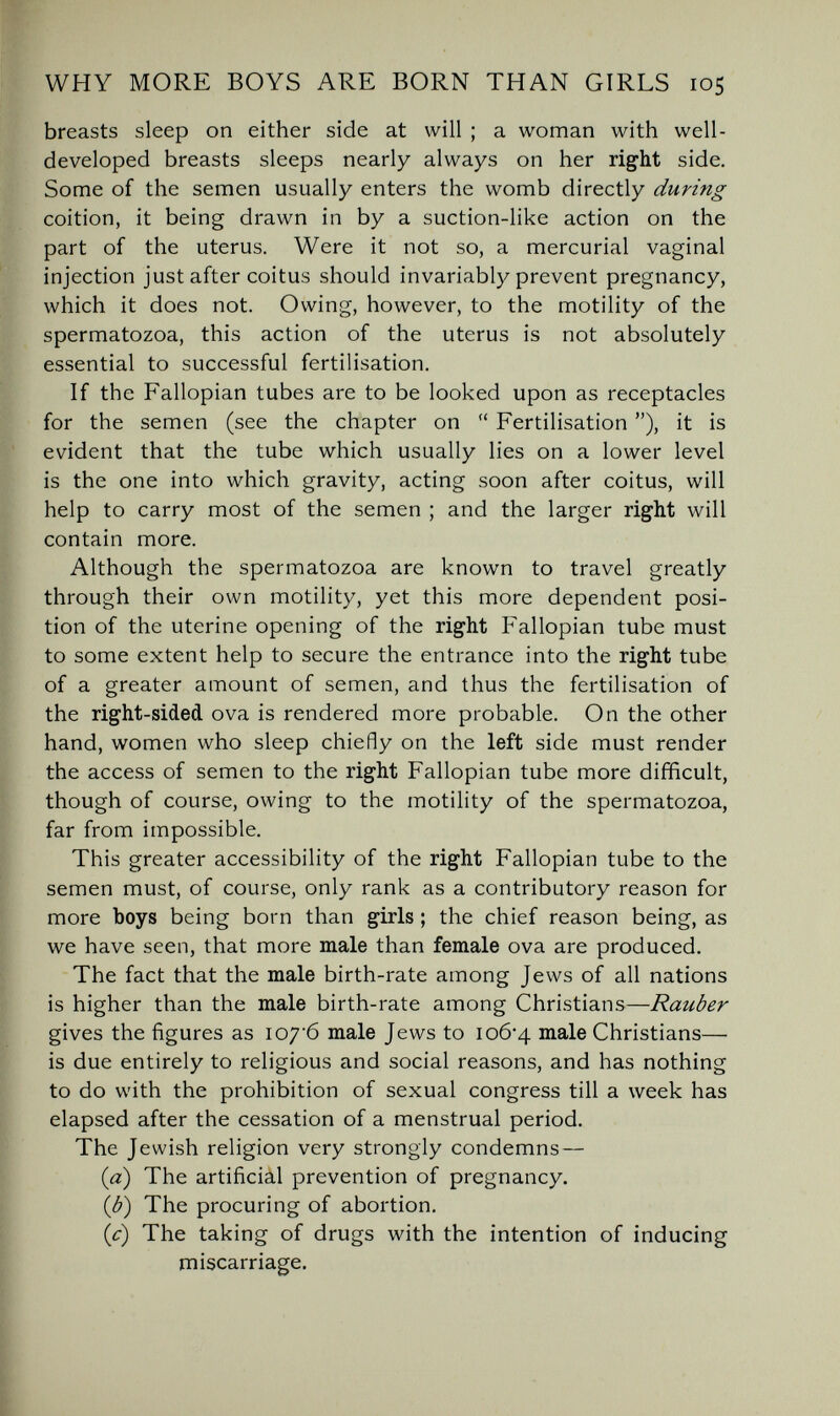 WHY MORE BOYS ARE BORN THAN GIRLS 105 breasts sleep on either side at will ; a woman with well- developed breasts sleeps nearly always on her right side. Some of the semen usually enters the womb directly during coition, it being drawn in by a suction-like action on the part of the uterus. Were it not so, a mercurial vaginal injection just after coitus should invariably prevent pregnancy, which it does not. Owing, however, to the motility of the spermatozoa, this action of the uterus is not absolutely essential to successful fertilisation. If the Fallopian tubes are to be looked upon as receptacles for the semen (see the chapter on  Fertilisation ), it is evident that the tube which usually lies on a lower level is the one into which gravity, acting soon after coitus, will help to carry most of the semen ; and the larger right will contain more. Although the spermatozoa are known to travel greatly through their own motility, yet this more dependent posi¬ tion of the uterine opening of the right Fallopian tube must to some extent help to secure the entrance into the right tube of a greater amount of semen, and thus the fertilisation of the right-sided ova is rendered more probable. On the other hand, women who sleep chiefly on the left side must render the access of semen to the right Fallopian tube more difficult, though of course, owing to the motility of the spermatozoa, far from impossible. This greater accessibility of the right Fallopian tube to the semen must, of course, only rank as a contributory reason for more boys being born than girls ; the chief reason being, as we have seen, that more male than female ova are produced. The fact that the male birth-rate among Jews of all nations is higher than the male birth-rate among Christians—Rauber gives the figures as io7'6 male Jews to io6'4 male Christians— is due entirely to religious and social reasons, and has nothing to do with the prohibition of sexual congress till a week has elapsed after the cessation of a menstrual period. The Jewish religion very strongly condemns — {a) The artificial prevention of pregnancy. ib) The procuring of abortion, (i) The taking of drugs with the intention of inducing miscarriage.
