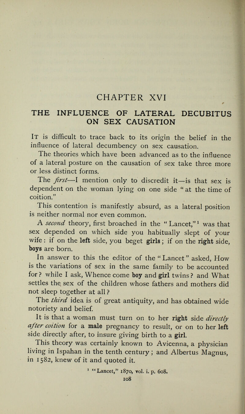 CHAPTER XVI THE INFLUENCE OF LATERAL DECUBITUS ON SEX CAUSATION It is difficult to trace back to its origin the belief in the influence of lateral decumbency on sex causation. The theories which have been advanced as to the influence of a lateral posture on the causation of sex take three more or less distinct forms. The first—I mention only to discredit it—is that sex is dependent on the woman lying on one side  at the time of coition. This contention is manifestly absurd, as a lateral position is neither normal nor even common. A second theory, first broached in the  Lancet, ^ was that sex depended on which side you habitually slept of your wife : if on the left side, you beget girls ; if on the right side, boys are born. In answer to this the editor of the Lancet asked. How is the variations of sex in the same family to be accounted for ? while I ask, Whence come boy and girl twins ? and What settles the sex of the children whose fathers and mothers did not sleep together at all ? The third idea is of great antiquity, and has obtained wide notoriety and belief. It is that a woman must turn on to her right side directly after coition for a male pregnancy to result, or on to her left side directly after, to insure giving birth to a girl. This theory was certainly known to Avicenna, a physician living in Ispahan in the tenth century ; and Albertus Magnus, in 1582, knew of it and quoted it. ' Lancet, 1870, vol. i. p. 608. 108