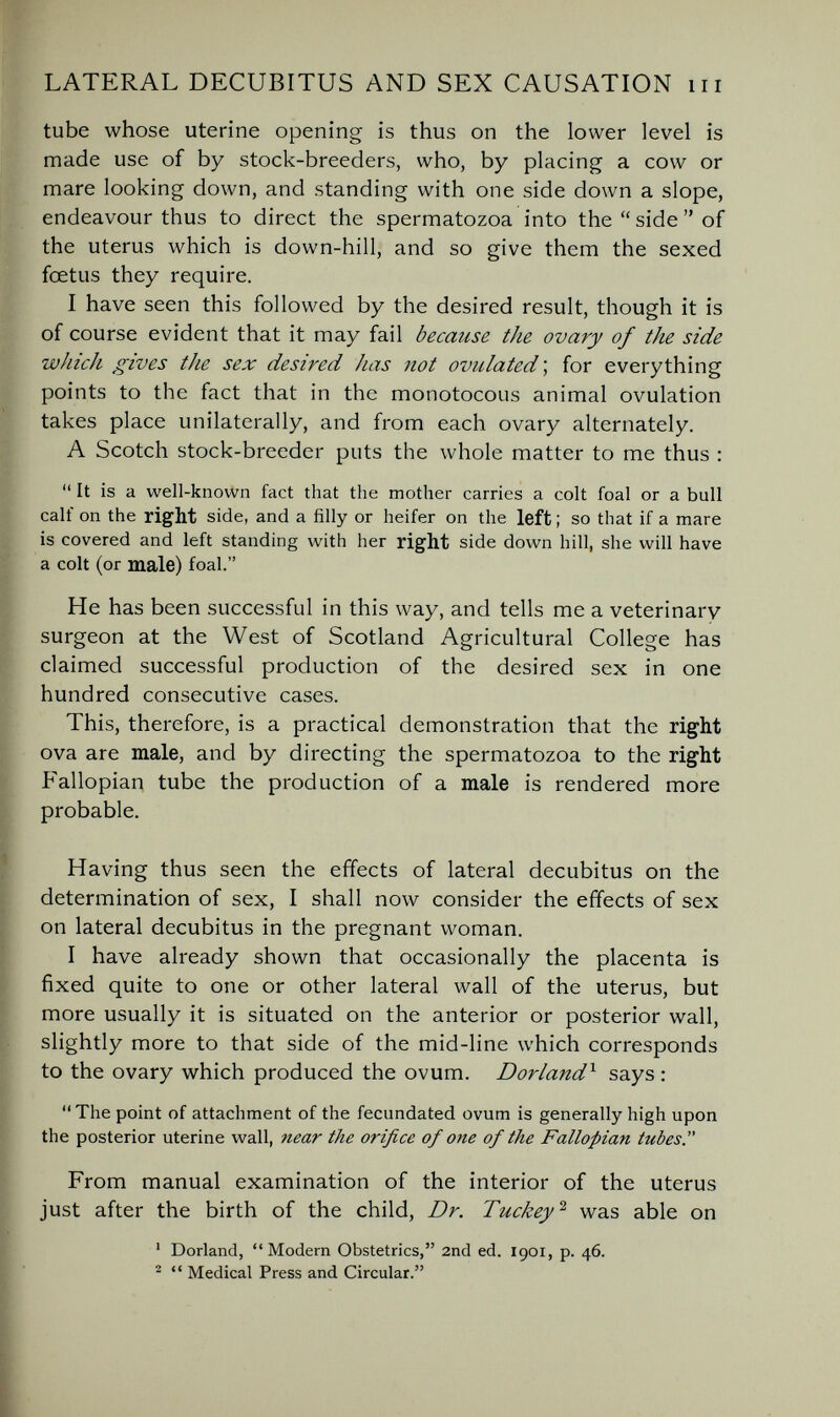 LATERAL DECUBITUS AND SEX CAUSATION m tube whose uterine opening is thus on the lower level is made use of by stock-breeders, who, by placing a cow or mare looking down, and standing with one side down a slope, endeavour thus to direct the spermatozoa into the  side  of the uterus which is down-hill, and so give them the sexed foetus they require. I have seen this followed by the desired result, though it is of course evident that it may fail because the ovary of the side which gives the sex desired has not ovulated ; for everything points to the fact that in the monotocous animal ovulation takes place unilaterally, and from each ovary alternately. A Scotch stock-breeder puts the whole matter to me thus :  It is a well-known fact that the mother carries a colt foal or a bull calf on the right side, and a filly or heifer on the left ; so that if a mare is covered and left standing with her right side down hill, she will have a colt (or male) foal. He has been successful in this way, and tells me a veterinary surgeon at the West of Scotland Agricultural College has claimed successful production of the desired sex in one hundred consecutive cases. This, therefore, is a practical demonstration that the right ova are male, and by directing the spermatozoa to the right Fallopian tube the production of a male is rendered more probable. Having thus seen the effects of lateral decubitus on the determination of sex, I shall now consider the effects of sex on lateral decubitus in the pregnant woman. I have already shown that occasionally the placenta is fixed quite to one or other lateral wall of the uterus, but more usually it is situated on the anterior or posterior wall, slightly more to that side of the mid-line which corresponds to the ovary which produced the ovum. Borland'^ says : The point of attachment of the fecundated ovum is generally high upon the posterior uterine wall, near the orifice of one of the Fallopian tubes. From manual examination of the interior of the uterus just after the birth of the child, Dr. Tuckey^ was able on ' Borland, Modern Obstetrics, 2nd ed. 1901, p. 46. ^  Medical Press and Circular.