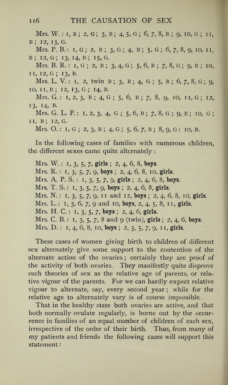 пб THE CAUSATION OF SEX Mrs. W. : I, в ; 2, G ; 3, в ; 4, 5, G ; б, 7, 8, в ; 9, io, G ; 11, в ; 12, 13, G. Mrs. P. В. : I, g ; 2, в ; 3, g ; 4, в ; 5, g ; 6, 7, 8, 9, 10, 11, в; 12, g; 13, 14, в ; 15, g. Mrs. B. R. : I, G ; 2, в ; 3, 4, G ; 5, 6, в ; 7, 8, G ; 9, в ; io, II, 12, G ; 13, в. Mrs. L. V. : I, 2, twin в ; 3, в ; 4, G ; 5, в ; б, 7, 8, G ; 9, 10, II, в ; 12, 13, G ; 14, в. Mrs. G. : I, 2, 3, в ; 4, G ; 5, 6, В ; 7, 8, g, 10, 11, G ; 12, 13, 14, B. Mrs. G. L. P. : I, 2, 3, 4, G ; 5, 6, В ; 7, 8, G ; 9, в ; io, G ; 11, в ; 12, G. Mrs. O. : I, G ; 2, 3, В ; 4, G ; 5, 6, 7, в ; 8, 9, G : 10, B. In the following cases of families with numerous children, the different sexes came quite alternately : Mrs. W. : I, 3, 5, 7, girls ; 2, 4, 6, 8, boys. Mrs. R. : I, 3, 5, 7, 9, boys ; 2, 4, 6, 8, 10, girls. Mrs. A. P. S. : I, 3, 5, 7, 9, girls ; 2, 4, 6, 8, boys. Mrs. T. S. : 1,3, 5, 7, 9, boys ; 2, 4, 6, 8, girls. Mrs. N. : I, 3, 5, 7, 9, II and 12, boys ; 2, 4, 6, 8, 10, girls. Mrs. L. : I, 3, 6, 7, 9 and 10, boys, 2, 4, 5, 8, 11, girls. Mrs. H. C. : 1,3, 5, 7, boys ; 2, 4, 6, girls. Mrs. C. B. : 1,3, 5, 7, 8 and 9 (twin), girls ; 2, 4, 6, boys. Mrs. D. : I, 4, 6, 8, 10, boys ; 2, 3, 5, 7, 9, 11, girls. These cases of women giving birth to children of different sex alternately give some support to the contention of the alternate action of the ovaries ; certainly they are proof of the activity of both ovaries. They manifestly quite disprove such theories of sex as the relative age of parents, or rela¬ tive vigour of the parents. For we can hardly expect relative vigour to alternate, say, every second year ; while for the relative age to alternately vary is of course impossible. That in the healthy state both ovaries are active, and that both normally ovulate regularly, is borne out by the occur¬ rence in families of an equal number of children of each sex, irrespective of the order of their birth. Thus, from many of my patients and friends the following cases will support this statement :