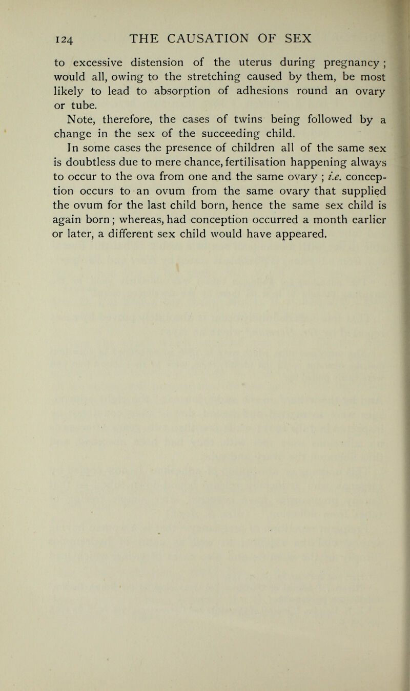 124 THE CAUSATION OF SEX to excessive distension of the uterus during pregnancy ; would all, owing to the stretching caused by them, be most likely to lead to absorption of adhesions round an ovary or tube. Note, therefore, the cases of twins being followed by a change in the sex of the succeeding child. In some cases the presence of children all of the same sex is doubtless due to mere chance, fertilisation happening always to occur to the ova from one and the same ovary ; i.e. concep¬ tion occurs to an ovum from the same ovary that supplied the ovum for the last child born, hence the same sex child is again born ; whereas, had conception occurred a month earlier or later, a different sex child would have appeared.