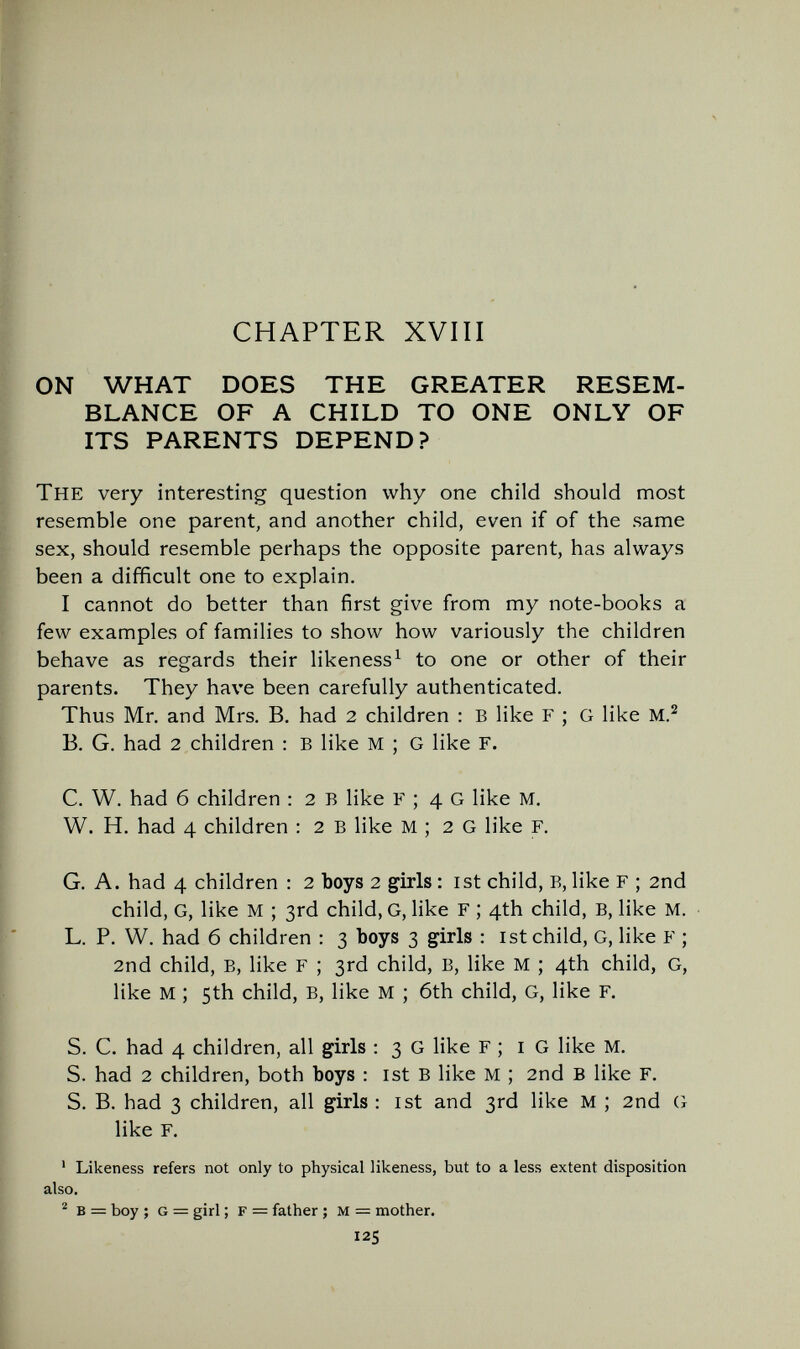 CHAPTER XVIII ON WHAT DOES THE GREATER RESEM¬ BLANCE OF A CHILD TO ONE ONLY OF ITS PARENTS DEPEND? The very interesting question why one child should most resemble one parent, and another child, even if of the same sex, should resemble perhaps the opposite parent, has always been a difficult one to explain. I cannot do better than first give from my note-books a few examples of families to show how variously the children behave as regards their likeness ^ to one or other of their parents. They have been carefully authenticated. Thus Mr. and Mrs, B. had 2 children : Б like F ; G like Б. G. had 2 children : в like M ; G like Г. С. W. had б children : 2 В like F ; 4 G like M, W. H. had 4 children : 2 в like M ; 2 G like F. G A. had 4 children : 2 boys 2 girls : ist child. в, like F ; 2nd child, G, like M ; 3rd child, G, like F ; 4th child, B, like M. L. P. W. had 6 children ; 3 boys 3 girls : ist child, G, like F ; 2nd child, B, like F ; 3rd child, B, like M ; 4th child, G, like M ; 5th child, B, like M ; 6th child, G, like F. S. C. had 4 children, all girls : 3 G like F ; i G like M. S. had 2 children, both boys : ist в like M ; 2nd В like F. S. В. had 3 children, all girls : ist and 3rd like M ; 2nd (i like F. ' Likeness refers not only to physical likeness, but to a less extent disposition also. ^ в = boy ; G — girl ; F = father ; м = mother. 125