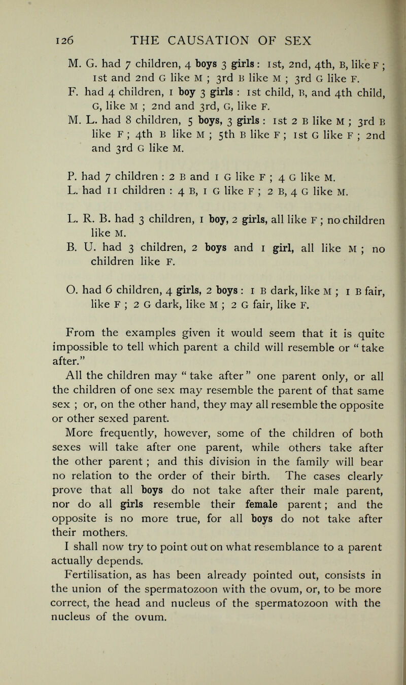 12б THE CAUSATION OF SEX M. G. had 7 children, 4 boys 3 girls : ist, 2nd, 4th, B, like F ; ist and 2nd G like M ; 3rd В like M ; 3rd G like F. F. had 4 children, i boy 3 girls : ist child, Б, and 4th child, G, like M ; 2nd and 3rd, G, like F. M. L. had 8 children, 5 boys, 3 girls : ist 2 в like M ; 3rd в like F ; 4th в like M ; 5th в like F ; ist G like F ; 2nd and 3rd G like M. P. had 7 children : 2 в and i G like F ; 4 G like M. L. had 11 children : 4 B, i G like F ; 2 в, 4 G like M. L. R. В. had 3 children, i boy, 2 girls, all like F ; no children like M. B. U. had 3 children, 2 boys and i girl, all like M ; no children like F. O. had б children, 4 girls, 2 boys : i в dark, like м ; i в fair, like F ; 2 G dark, like M ; 2 G fair, like F. From the examples given it would seem that it is quite impossible to tell which parent a child will resemble or  take after. All the children may  take after  one parent only, or all the children of one sex may resemble the parent of that same sex ; or, on the other hand, they may all resemble the opposite or other sexed parent. More frequently, however, some of the children of both sexes will take after one parent, while others take after the other parent ; and this division in the family will bear no relation to the order of their birth. The cases clearly prove that all boys do not take after their male parent, nor do all girls resemble their female parent ; and the opposite is no more true, for all boys do not take after their mothers. I shall now try to point out on what resemblance to a parent actually depends. Fertilisation, as has been already pointed out, consists in the union of the spermatozoon with the ovum, or, to be more correct, the head and nucleus of the spermatozoon with the nucleus of the ovum.