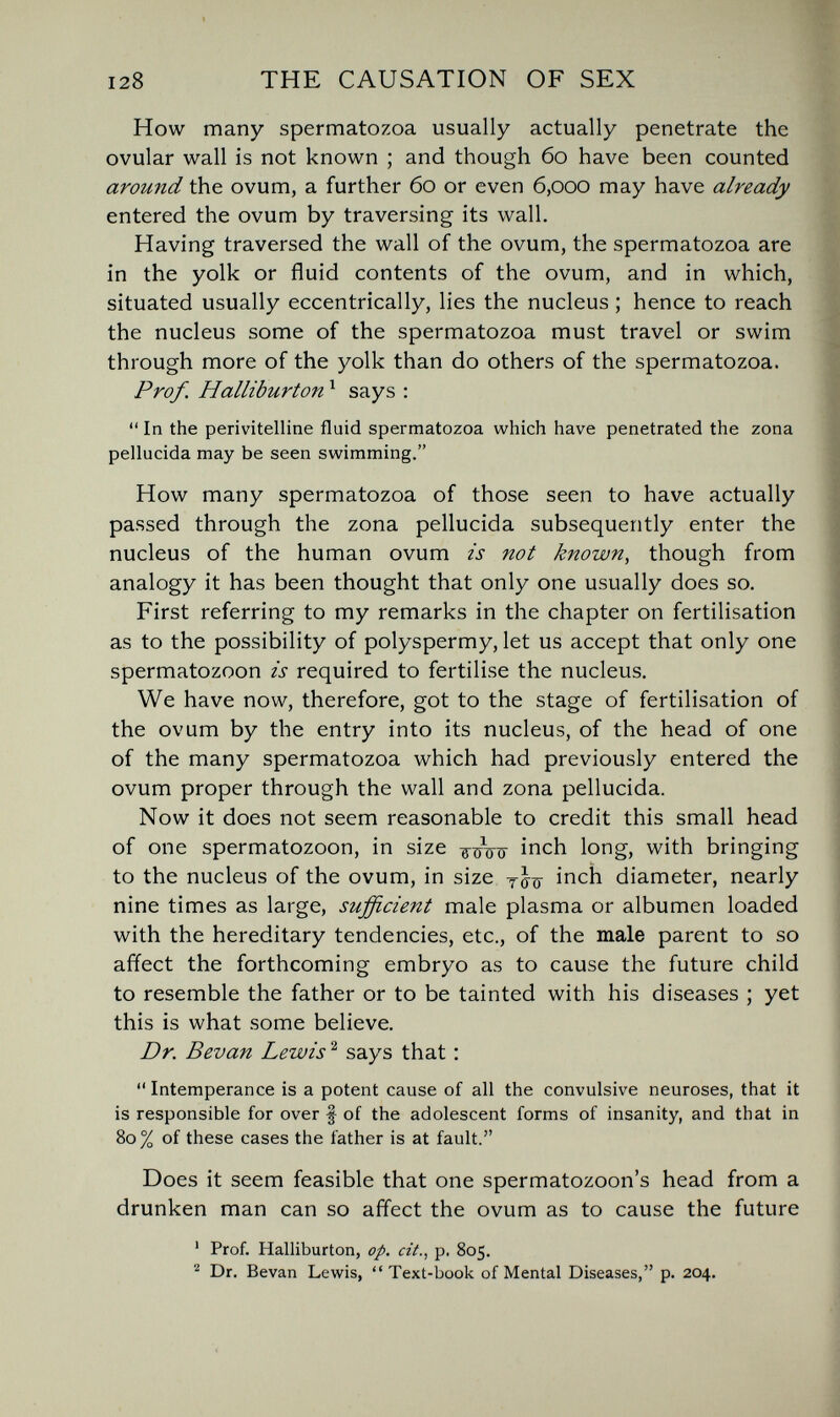 128 THE CAUSATION OF SEX How many spermatozoa usually actually penetrate the ovular wall is not known ; and though 60 have been counted around the ovum, a further 60 or even 6,000 may have already entered the ovum by traversing its wall. Having traversed the wall of the ovum, the spermatozoa are in the yolk or fluid contents of the ovum, and in which, situated usually eccentrically, lies the nucleus ; hence to reach the nucleus some of the spermatozoa must travel or swim through more of the yolk than do others of the spermatozoa. Prof. Halliburton ^ says :  In the perivitelline fluid spermatozoa which have penetrated the zona pellucida may be seen swimming. How many spermatozoa of those seen to have actually passed through the zona pellucida subsequently enter the nucleus of the human ovum zs not known, though from analogy it has been thought that only one usually does so. First referring to my remarks in the chapter on fertilisation as to the possibility of polyspermy, let us accept that only one spermatozoon is required to fertilise the nucleus. We have now, therefore, got to the stage of fertilisation of the ovum by the entry into its nucleus, of the head of one of the many spermatozoa which had previously entered the ovum proper through the wall and zona pellucida. Now it does not seem reasonable to credit this small head of one spermatozoon, in size inch long, with bringing to the nucleus of the ovum, in size inch diameter, nearly nine times as large, sufficient male plasma or albumen loaded with the hereditary tendencies, etc., of the male parent to so affect the forthcoming embryo as to cause the future child to resemble the father or to be tainted with his diseases ; yet this is what some believe. Dr. Bevan Lewis ^ says that : Intemperance is a potent cause of all the convulsive neuroses, that it is responsible for over f of the adolescent forms of insanity, and that in 80% of these cases the father is at fault. Does it seem feasible that one spermatozoon's head from a drunken man can so affect the ovum as to cause the future ' Prof. Halliburton, op. cit., p. 805. Dr. Bevan Lewis, Text-book of Mental Diseases, p. 204.