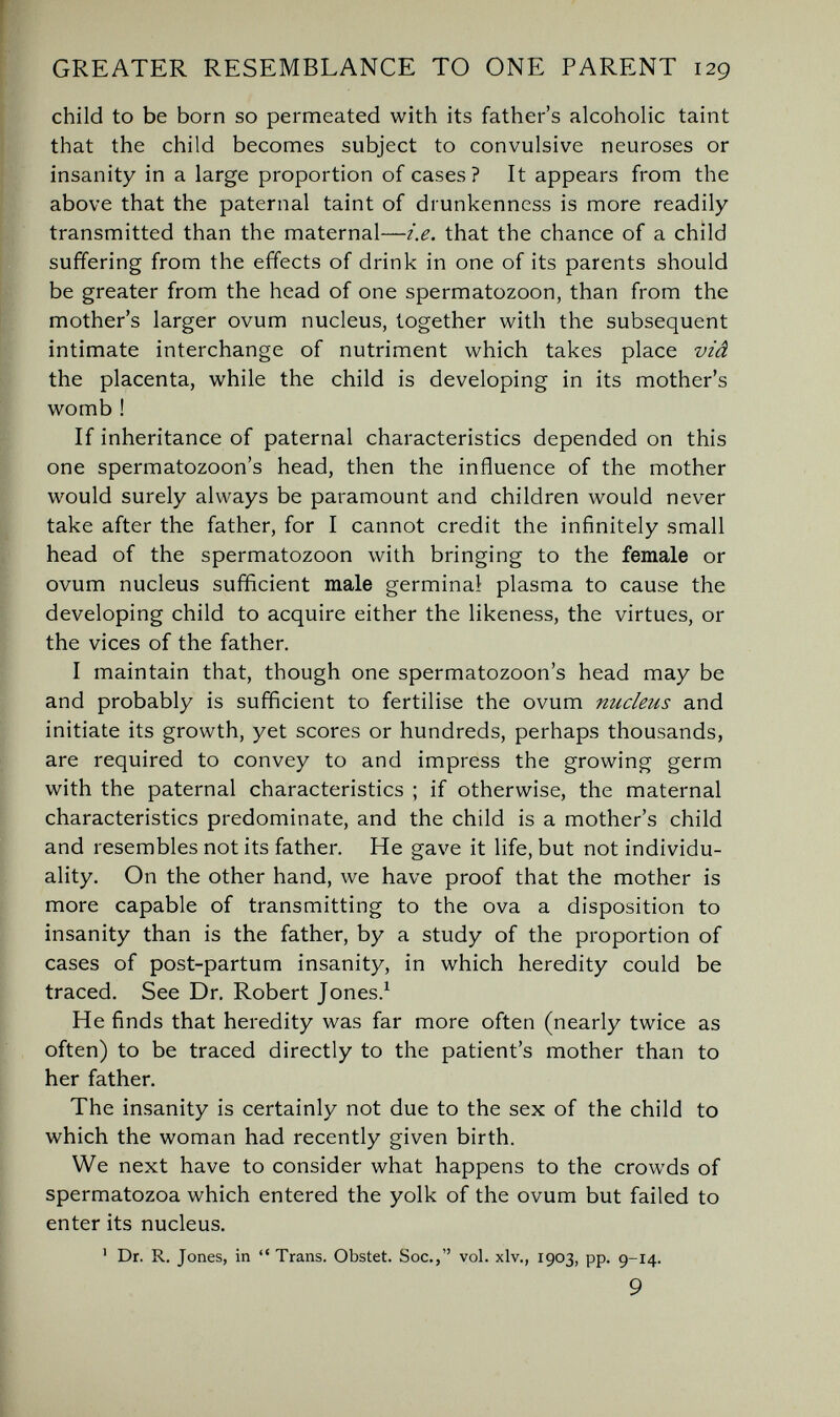 GREATER RESEMBLANCE TO ONE PARENT 129 child to be born so permeated with its father's alcoholic taint that the child becomes subject to convulsive neuroses or insanity in a large proportion of cases? It appears from the above that the paternal taint of drunkenness is more readily transmitted than the maternal—i.e. that the chance of a child suffering from the effects of drink in one of its parents should be greater from the head of one spermatozoon, than from the mother's larger ovum nucleus, together with the subsequent intimate interchange of nutriment which takes place viâ the placenta, while the child is developing in its mother's womb ! If inheritance of paternal characteristics depended on this one spermatozoon's head, then the influence of the mother would surely always be paramount and children would never take after the father, for I cannot credit the infinitely small head of the spermatozoon with bringing to the female or ovum nucleus sufficient male germinal plasma to cause the developing child to acquire either the likeness, the virtues, or the vices of the father. I maintain that, though one spermatozoon's head may be and probably is sufficient to fertilise the ovum nucleus and initiate its growth, yet scores or hundreds, perhaps thousands, are required to convey to and impress the growing germ with the paternal characteristics ; if otherwise, the maternal characteristics predominate, and the child is a mother's child and resembles not its father. He gave it life, but not individu¬ ality. On the other hand, we have proof that the mother is more capable of transmitting to the ova a disposition to insanity than is the father, by a study of the proportion of cases of post-partum insanity, in which heredity could be traced. See Dr. Robert Jones.^ He finds that heredity was far more often (nearly twice as often) to be traced directly to the patient's mother than to her father. The insanity is certainly not due to the sex of the child to which the woman had recently given birth. We next have to consider what happens to the crowds of spermatozoa which entered the yolk of the ovum but failed to enter its nucleus. ' Dr. R. Jones, in  Trans. Obstet. Soc., vol. xlv., 1903, pp. 9-14. 9