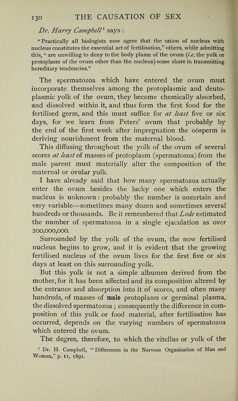 THE CAUSATION OF SEX Dr. Harry Campbell^ says : Practically all biologists now agree that the union of nucleus with nucleus constitutes the essential act of fertilisation, others, while admitting this,  are unwilling to deny to the body plasm of the ovum {i.e. the yolk or protoplasm of the ovum other than the nucleus) some share in transmitting hereditary tendencies. The spermatozoa which have entered the ovum must incorporate themselves among the protoplasmic and deuto- plasmic yolk of the ovum, they become chemically absorbed, and dissolved within it, and thus form the first food for the fertilised germ, and this must suffice for at least five or six days, for we learn from Peters' ovum that probably by the end of the first week after impregnation the oosperm is deriving nourishment from the maternal blood. This diffusing throughout the yolk of the ovum of several scores at least of masses of protoplasm (spermatozoa) from the male parent must materially alter the composition of the maternal or ovular yolk. I have already said that how many spermatozoa actually enter the ovum besides the lucky one which enters the nucleus is unknown : probably the number is uncertain and very variable—sometimes many dozen and sometimes several hundreds or thousands. Be it remembered that Lode estimated the number of spermatozoa in a single ejaculation as over 200,000,000. Surrounded by the yolk of the ovum, the now fertilised nucleus begins to grow, and it is evident that the growing fertilised nucleus of the ovum lives for the first five or six days at least on this surrounding yolk. But this yolk is not a simple albumen derived from the mother, for it has been affected and its composition altered by the entrance and absorption into it of scores, and often many hundreds, of masses of male protoplasm or germinal plasma, the dissolved spermatozoa ; consequently the difference in com¬ position of this yolk or food material, after fertilisation has occurred, depends on the varying numbers of spermatozoa which entered the ovum. The degree, therefore, to which the vitellus or yolk of the ' Dr. H. Campbell, Differences in the Nervous Organisation of Man and Woman, p. II, 1891.
