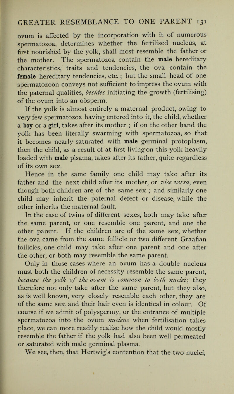 GREATER RESEMBLANCE TO ONE PARENT 131 ovum is affected by the incorporation with it of numerous spermatozoa, determines whether the fertilised nucleus, at first nourished by the yolk, shall most resemble the father or the mother. The spermatozoa contain the male hereditary characteristics, traits and tendencies, the ova contain the female hereditary tendencies, etc. ; but the small head of one spermatozoon conveys not sufficient to impress the ovum with the paternal qualities, besides initiating the growth (fertilising) of the ovum into an oosperm. If the yolk is almost entirely a maternal product, owing to very few spermatozoa having entered into it, the child, whether a boy or a girl, takes after its mother ; if on the other hand the yolk has been literally swarming with spermatozoa, so that it becomes nearly saturated with male germinal protoplasm, then the child, as a result of at first living on this yolk heavily loaded with male plsama, takes after its father, quite regardless of its own sex. Hence in the same family one child may take after its father and the next child after its mother, or vice versa, even though both children are of the same sex ; and similarly one child may inherit the paternal defect or disease, while the other inherits the maternal fault. In the case of twins of different sexes, both may take after the same parent, or one resemble one parent, and one the other parent. If the children are of the same sex, whether the ova came from the same follicle or two different Graafian follicles, one child may take after one parent and one after the other, or both may resemble the same parent. Only in those cases where an ovum has a double nucleus must both the children of necessity resemble the same parent, because the yolk of the ovum is common to both nuclei', they therefore not only take after the same parent, but they also, as is well known, very closely resemble each other, they are of the same sex, and their hair even is identical in colour. Of course if we admit of polyspermy, or the entrance of multiple spermatozoa into the ovum nucleus when fertilisation takes place, we can more readily realise how the child would mostly resemble the father if the yolk had also been well permeated or saturated with male germinal plasma. We see, then, that Hertvvig's contention that the two nuclei,