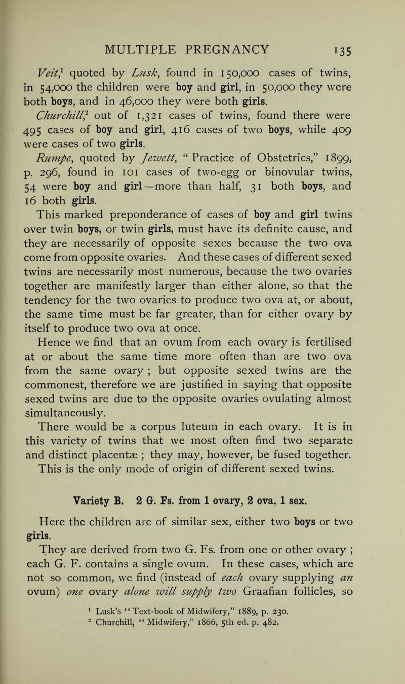MULTIPLE PREGNANCY 135 Veit} quoted by Lusk^ found in 150,000 cases of twins, in 54,000 the children were boy and girl, in 50,000 they were both boys, and in 46,000 they were both girls. Churchill} out of [,321 cases of twins, found there were 495 cases of boy and girl, 416 cases of two boys, while 409 were cases of two girls. Rumpe^ quoted by Jewett,  Practice of Obstetrics, 1899, p. 296, found in loi cases of two-egg or binovular twins, 54 were boy and girl —more than half, 31 both boys, and 16 both girls. This marked preponderance of cases of boy and girl twins over twin boys, or twin girls, must have its definite cause, and they are necessarily of opposite sexes because the two ova come from opposite ovaries. And these cases of different sexed twins are necessarily most numerous, because the two ovaries together are manifestly larger than either alone, so that the tendency for the two ovaries to produce two ova at, or about, the same time must be far greater, than for either ovary by itself to produce two ova at once. Hence we find that an ovum from each ovary is fertilised at or about the same time more often than are two ova from the same ovary ; but opposite sexed twins are the commonest, therefore we are justified in saying that opposite sexed twins are due to the opposite ovaries ovulating almost simultaneously. There would be a corpus luteum in each ovary. It is in this variety of twins that we most often find two separate and distinct placentae ; they may, however, be fused together. This is the only mode of origin of different sexed twins. Variety B. 2 G. Fs. from 1 ovary, 2 ova, 1 sex. Here the children are of similar sex, either two boys or two girls. They are derived from two G. Fs. from one or other ovary ; each G. F. contains a single ovum. In these cases, which are not so common, we find (instead of each ovary supplying an ovum) one ovary alone will supply two Graafian follicles, so ' Lusk's  Text-book of Midwifery, 1889, p. 230. ^ Churchill, Midwifery, 1866, 5th ed. p. 482,