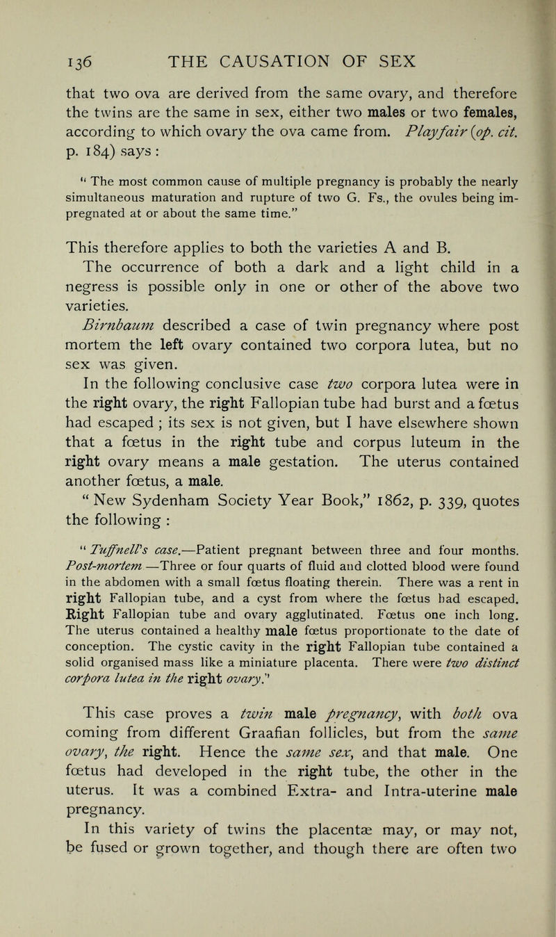13б THE CAUSATION OF SEX that two ova are derived from the same ovary, and therefore the twins are the same in sex, either two males or two females, according to which ovary the ova came from. Play fair {op. cit. p. 184) says :  The most common cause of multiple pregnancy is probably the nearly simultaneous maturation and rupture of two G. Fs., the ovules being im¬ pregnated at or about the same time. This therefore applies to both the varieties A and B. The occurrence of both a dark and a light child in a negress is possible only in one or other of the above two varieties. Birnbaum described a case of twin pregnancy where post mortem the left ovary contained two corpora lutea, but no sex was given. In the following conclusive case two corpora lutea were in the right ovary, the right Fallopian tube had burst and a foetus had escaped ; its sex is not given, but I have elsewhere shown that a foetus in the right tube and corpus luteum in the right ovary means a male gestation. The uterus contained another fœtus, a male. New Sydenham Society Year Book, 1862, p. 339, quotes the following ;  TuffneWs case.—Patient pregnant between three and four months. Post-mortem—Three or four quarts of fluid and clotted blood were found in the abdomen with a small foetus floating therein. There was a rent in right Fallopian tube, and a cyst from where the fœtus bad escaped. Right Fallopian tube and ovary agglutinated. Foetus one inch long. The uterus contained a healthy male foetus proportionate to the date of conception. The cystic cavity in the right Fallopian tube contained a solid organised mass like a miniature placenta. There were two distinct corpora lutea in the right ovary. This case proves a twin male pregnancy, with both ova coming from different Graafian follicles, but from the same ovary, the right. Hence the same sex, and that male. One foetus had developed in the right tube, the other in the uterus. It was a combined Extra- and Intra-uterine male pregnancy. In this variety of twins the placentae may, or may not, be fused or ^rown together, and though there are often two
