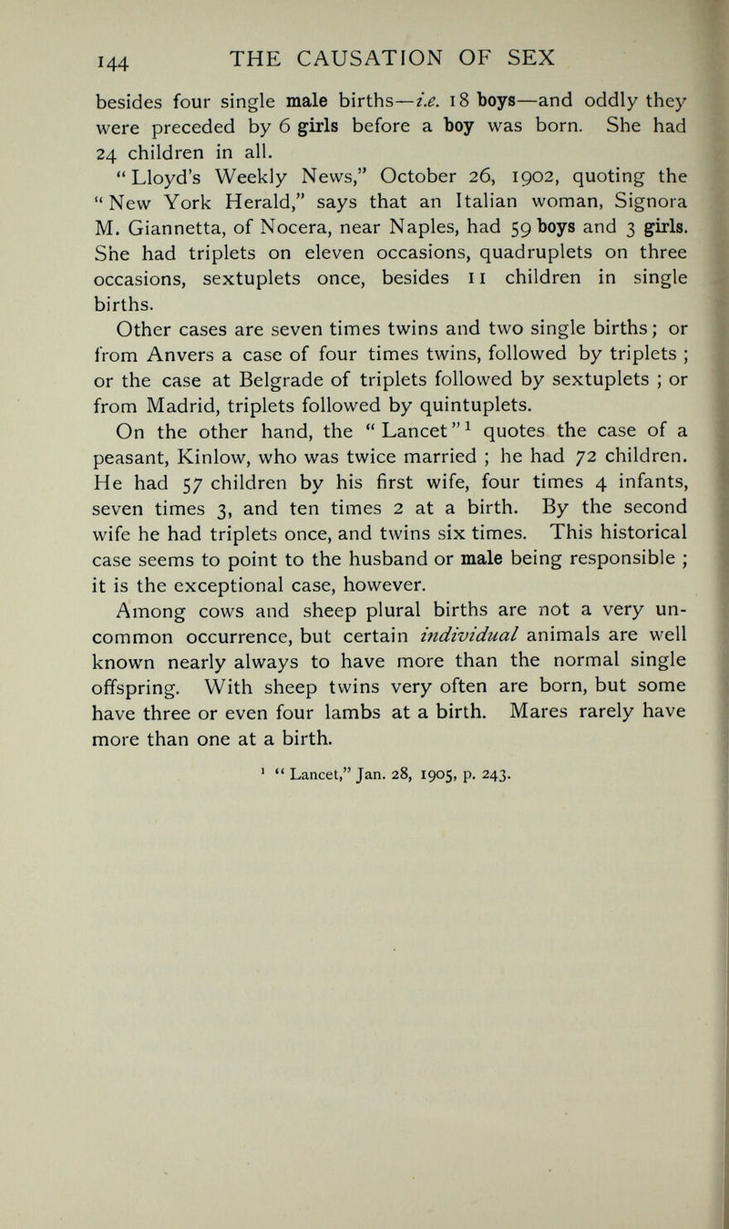 THE CAUSATION OF SEX besides four single male births—i.e. i8 boys—and oddly they were preceded by б girls before a Ъоу was born. She had 24 children in all. Lloyd's Weekly News, October 26, 1902, quoting the New York Herald, says that an Italian woman, Signora M. Giannetta, of Nocera, near Naples, had 59 boys and 3 girls. She had triplets on eleven occasions, quadruplets on three occasions, sextuplets once, besides 11 children in single births. Other cases are seven times twins and two single births; or from Anvers a case of four times twins, followed by triplets ; or the case at Belgrade of triplets followed by sextuplets ; or from Madrid, triplets followed by quintuplets. On the other hand, the  Lancet  ^ quotes the case of a peasant, Kinlow, who was twice married ; he had 72 children. He had 57 children by his first wife, four times 4 infants, seven times 3, and ten times 2 at a birth. By the second wife he had triplets once, and twins six times. This historical case seems to point to the husband or male being responsible ; it is the exceptional case, however. Among cows and sheep plural births are not a very un¬ common occurrence, but certain individual animals are well known nearly always to have more than the normal single offspring. With sheep twins very often are born, but some have three or even four lambs at a birth. Mares rarely have more than one at a birth.  Lancet, Jan. 28, 1905, p. 243.